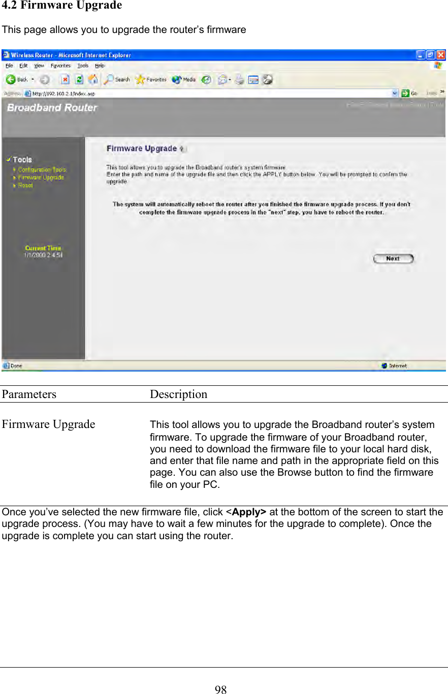  984.2 Firmware Upgrade  This page allows you to upgrade the router’s firmware    Parameters     Description  Firmware Upgrade  This tool allows you to upgrade the Broadband router’s system firmware. To upgrade the firmware of your Broadband router, you need to download the firmware file to your local hard disk, and enter that file name and path in the appropriate field on this page. You can also use the Browse button to find the firmware file on your PC.       Once you’ve selected the new firmware file, click &lt;Apply&gt; at the bottom of the screen to start the upgrade process. (You may have to wait a few minutes for the upgrade to complete). Once the upgrade is complete you can start using the router.        