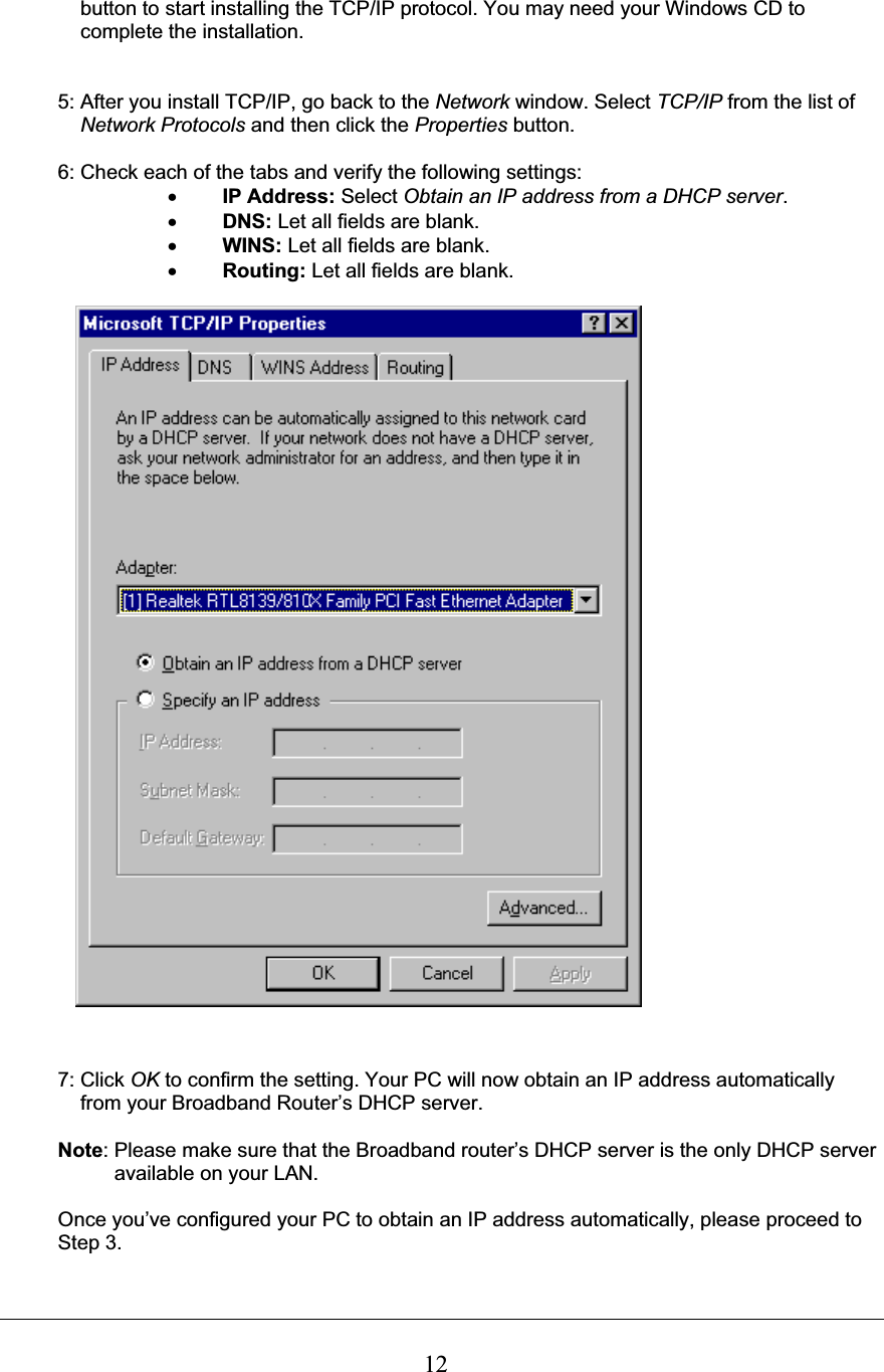 12    button to start installing the TCP/IP protocol. You may need your Windows CD to      complete the installation. 5: After you install TCP/IP, go back to the Network window. Select TCP/IP from the list of  Network Protocols and then click the Properties button. 6: Check each of the tabs and verify the following settings: xIP Address: Select Obtain an IP address from a DHCP server.xDNS: Let all fields are blank. xWINS: Let all fields are blank. xRouting: Let all fields are blank. 7: Click OK to confirm the setting. Your PC will now obtain an IP address automatically     from your Broadband Router’s DHCP server. Note: Please make sure that the Broadband router’s DHCP server is the only DHCP server  available on your LAN. Once you’ve configured your PC to obtain an IP address automatically, please proceed to  Step 3.