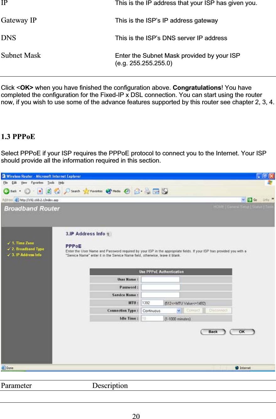 20IP     This is the IP address that your ISP has given you.Gateway IP  This is the ISP’s IP address gatewayDNS  This is the ISP’s DNS server IP addressSubnet Mask        Enter the Subnet Mask provided by your ISP  (e.g. 255.255.255.0)Click &lt;OK&gt; when you have finished the configuration above. Congratulations! You have completed the configuration for the Fixed-IP x DSL connection. You can start using the router now, if you wish to use some of the advance features supported by this router see chapter 2, 3, 4. 1.3 PPPoE Select PPPoE if your ISP requires the PPPoE protocol to connect you to the Internet. Your ISP should provide all the information required in this section. Parameter     Description 