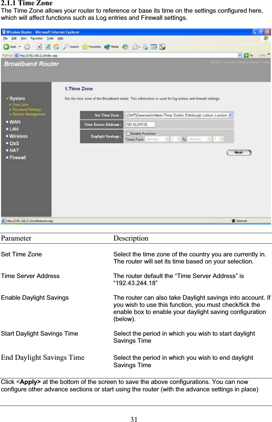 312.1.1 Time Zone The Time Zone allows your router to reference or base its time on the settings configured here, which will affect functions such as Log entries and Firewall settings. Parameter    Description Set Time Zone  Select the time zone of the country you are currently in. The router will set its time based on your selection.  Time Server Address  The router default the “Time Server Address” is “192.43.244.18” Enable Daylight Savings  The router can also take Daylight savings into account. If you wish to use this function, you must check/tick the enable box to enable your daylight saving configuration (below). Start Daylight Savings Time Select the period in which you wish to start daylight Savings TimeEnd Daylight Savings Time  Select the period in which you wish to end daylight Savings Time Click &lt;Apply&gt; at the bottom of the screen to save the above configurations. You can now configure other advance sections or start using the router (with the advance settings in place) 