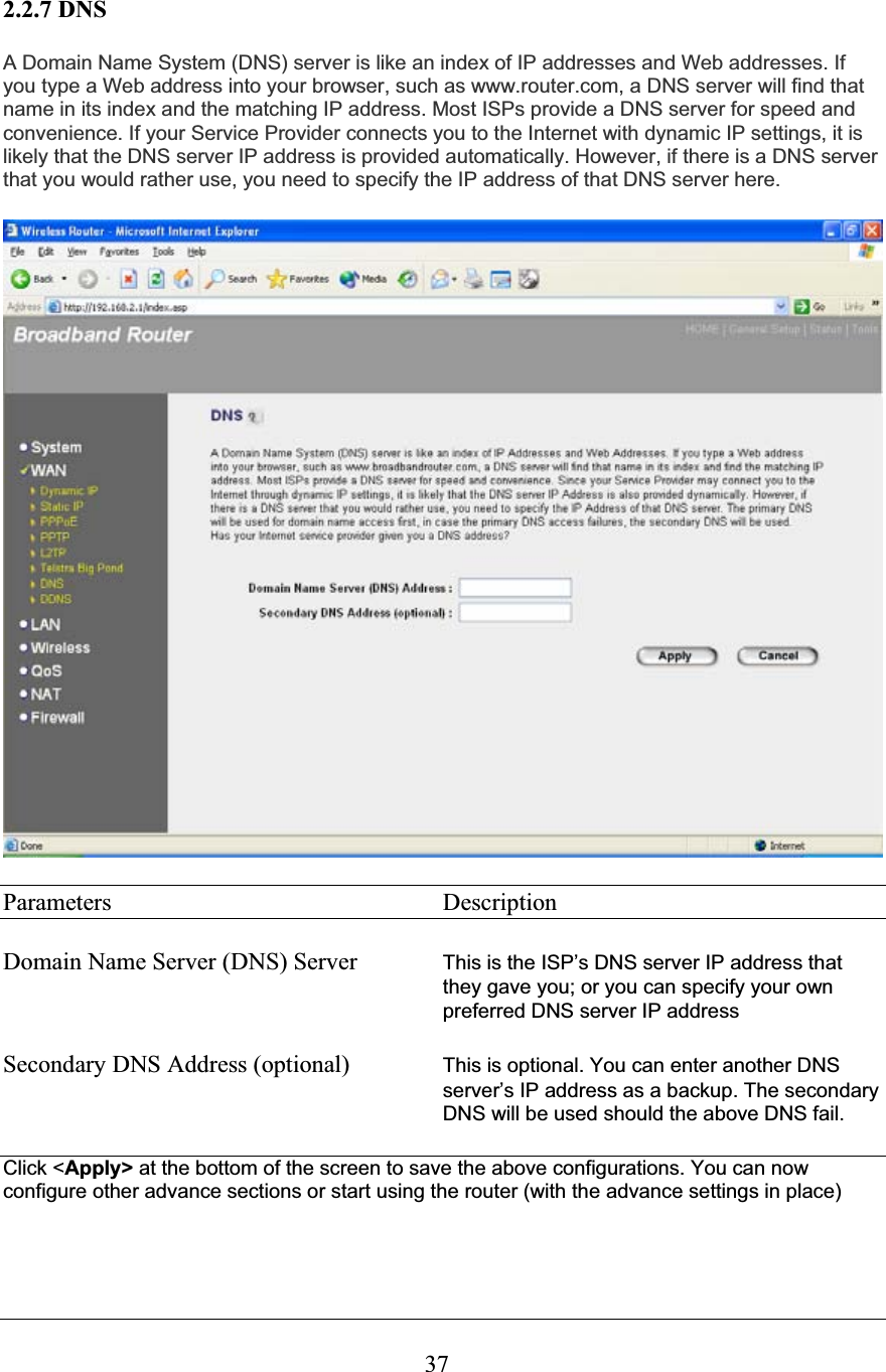 372.2.7 DNS A Domain Name System (DNS) server is like an index of IP addresses and Web addresses. If you type a Web address into your browser, such as www.router.com, a DNS server will find that name in its index and the matching IP address. Most ISPs provide a DNS server for speed and convenience. If your Service Provider connects you to the Internet with dynamic IP settings, it is likely that the DNS server IP address is provided automatically. However, if there is a DNS server that you would rather use, you need to specify the IP address of that DNS server here. Parameters     Description Domain Name Server (DNS) Server  This is the ISP’s DNS server IP address that they gave you; or you can specify your own preferred DNS server IP addressSecondary DNS Address (optional)  This is optional. You can enter another DNS server’s IP address as a backup. The secondary DNS will be used should the above DNS fail.Click &lt;Apply&gt; at the bottom of the screen to save the above configurations. You can now configure other advance sections or start using the router (with the advance settings in place)