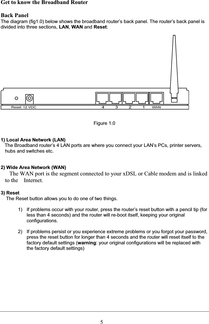 5Get to know the Broadband Router  Back Panel The diagram (fig1.0) below shows the broadband router’s back panel. The router’s back panel is divided into three sections, LAN,WAN and Reset:Figure 1.0 1) Local Area Network (LAN)   The Broadband router’s 4 LAN ports are where you connect your LAN’s PCs, printer servers, hubs and switches etc.  2) Wide Area Network (WAN)    The WAN port is the segment connected to your xDSL or Cable modem and is linked to the    Internet. 3) Reset     The Reset button allows you to do one of two things. 1)  If problems occur with your router, press the router’s reset button with a pencil tip (for less than 4 seconds) and the router will re-boot itself, keeping your original configurations. 2)  If problems persist or you experience extreme problems or you forgot your password, press the reset button for longer than 4 seconds and the router will reset itself to the factory default settings (warning: your original configurations will be replaced with the factory default settings) 