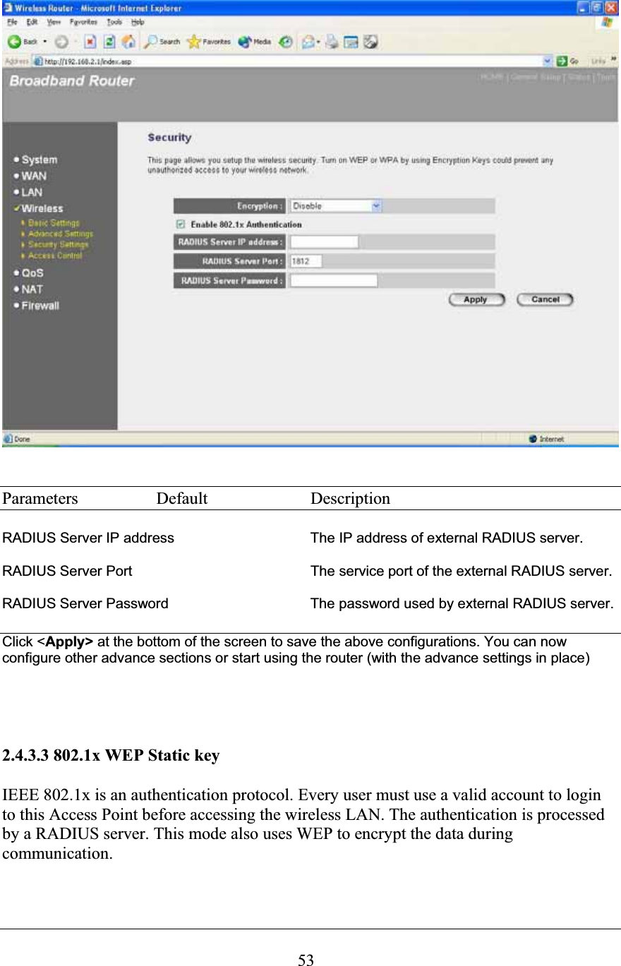 53Parameters  Default  Description RADIUS Server IP address     The IP address of external RADIUS server. RADIUS Server Port  The service port of the external RADIUS server. RADIUS Server Password      The password used by external RADIUS server. Click &lt;Apply&gt; at the bottom of the screen to save the above configurations. You can now configure other advance sections or start using the router (with the advance settings in place) 2.4.3.3 802.1x WEP Static key IEEE 802.1x is an authentication protocol. Every user must use a valid account to login to this Access Point before accessing the wireless LAN. The authentication is processed by a RADIUS server. This mode also uses WEP to encrypt the data during communication. 