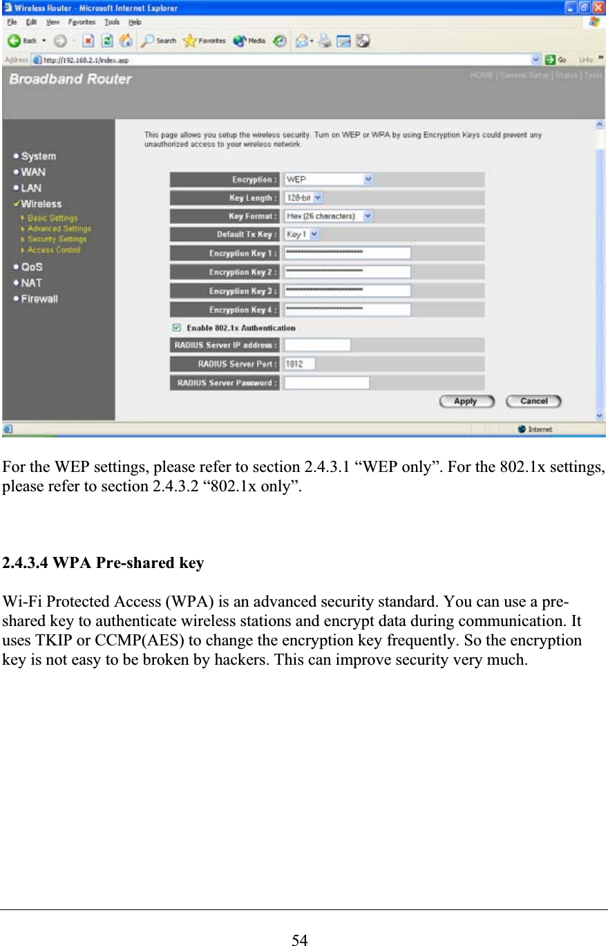 54For the WEP settings, please refer to section 2.4.3.1 “WEP only”. For the 802.1x settings, please refer to section 2.4.3.2 “802.1x only”. 2.4.3.4 WPA Pre-shared key Wi-Fi Protected Access (WPA) is an advanced security standard. You can use a pre-shared key to authenticate wireless stations and encrypt data during communication. It uses TKIP or CCMP(AES) to change the encryption key frequently. So the encryption key is not easy to be broken by hackers. This can improve security very much. 