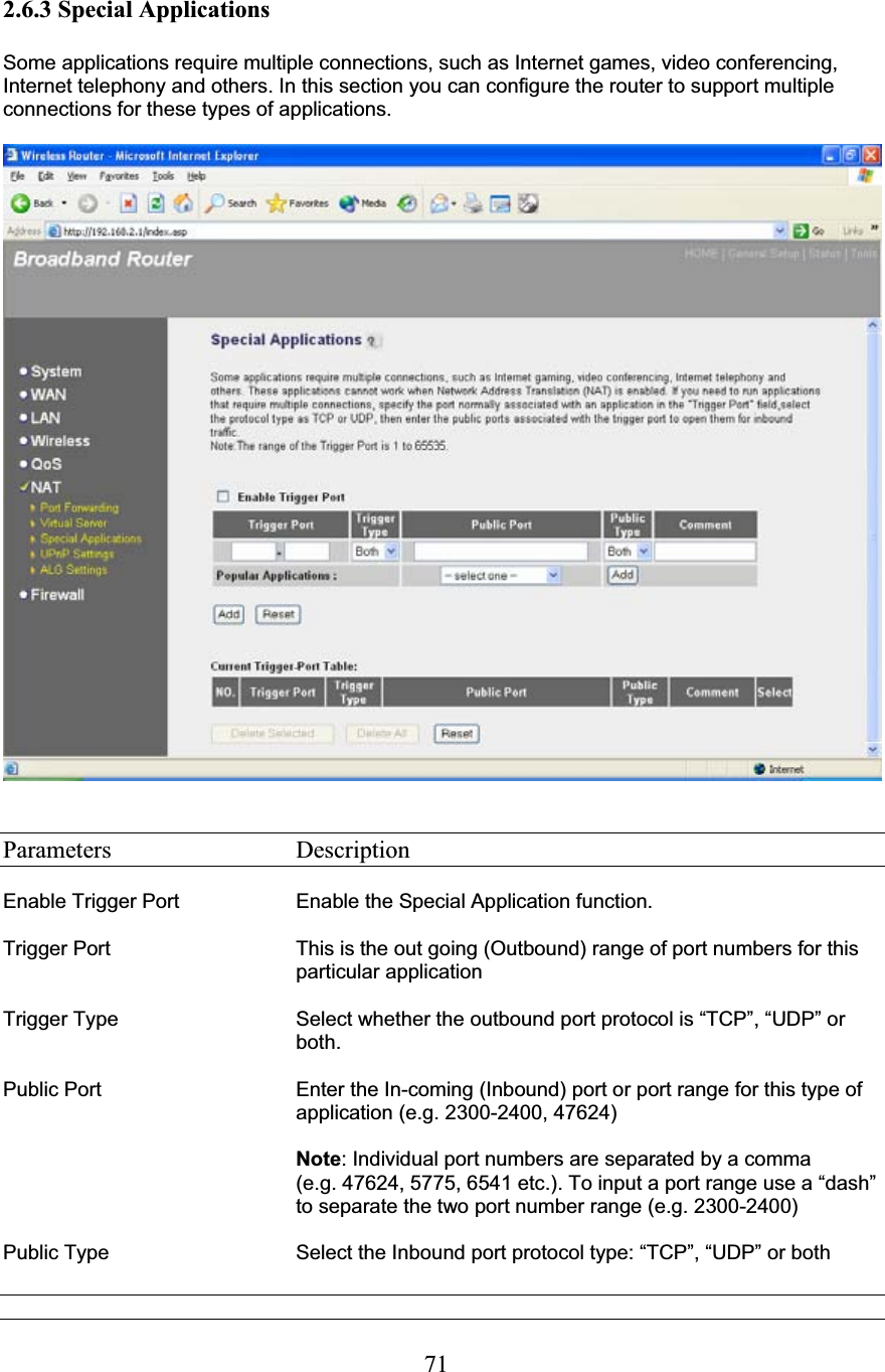712.6.3 Special Applications Some applications require multiple connections, such as Internet games, video conferencing, Internet telephony and others. In this section you can configure the router to support multiple connections for these types of applications. Parameters     Description Enable Trigger Port  Enable the Special Application function. Trigger Port  This is the out going (Outbound) range of port numbers for this particular application Trigger Type  Select whether the outbound port protocol is “TCP”, “UDP” or both. Public Port  Enter the In-coming (Inbound) port or port range for this type of application (e.g. 2300-2400, 47624) Note: Individual port numbers are separated by a comma  (e.g. 47624, 5775, 6541 etc.). To input a port range use a “dash” to separate the two port number range (e.g. 2300-2400) Public Type      Select the Inbound port protocol type: “TCP”, “UDP” or both 