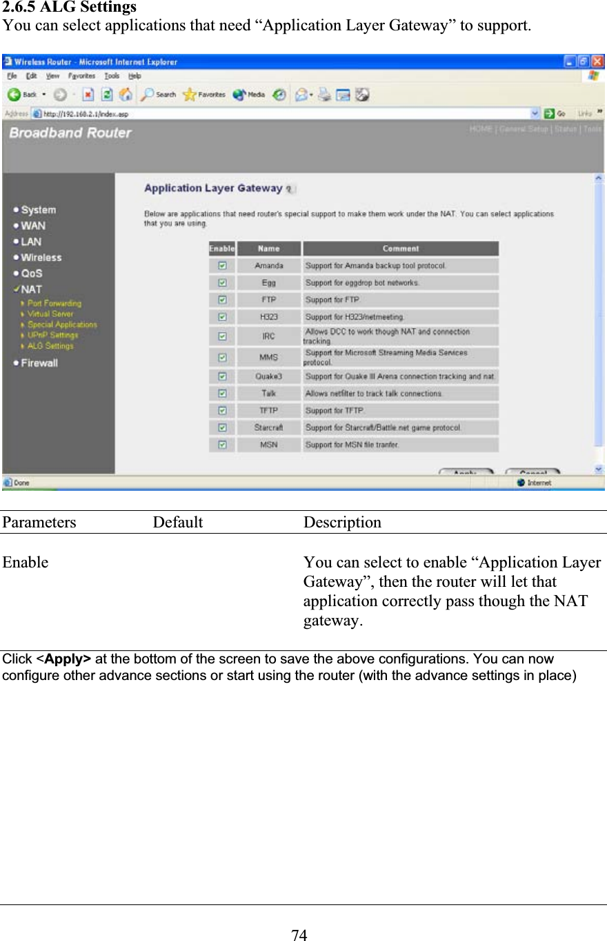742.6.5 ALG Settings You can select applications that need “Application Layer Gateway” to support. Parameters  Default  Description Enable  You can select to enable “Application Layer Gateway”, then the router will let that application correctly pass though the NAT gateway. Click &lt;Apply&gt; at the bottom of the screen to save the above configurations. You can now configure other advance sections or start using the router (with the advance settings in place) 