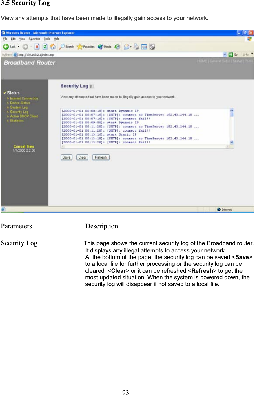 933.5 Security Log View any attempts that have been made to illegally gain access to your network.Parameters     Description Security Log  This page shows the current security log of the Broadband router. It displays any illegal attempts to access your network. At the bottom of the page, the security log can be saved &lt;Save&gt;to a local file for further processing or the security log can be cleared  &lt;Clear&gt; or it can be refreshed &lt;Refresh&gt; to get the most updated situation. When the system is powered down, the security log will disappear if not saved to a local file. 