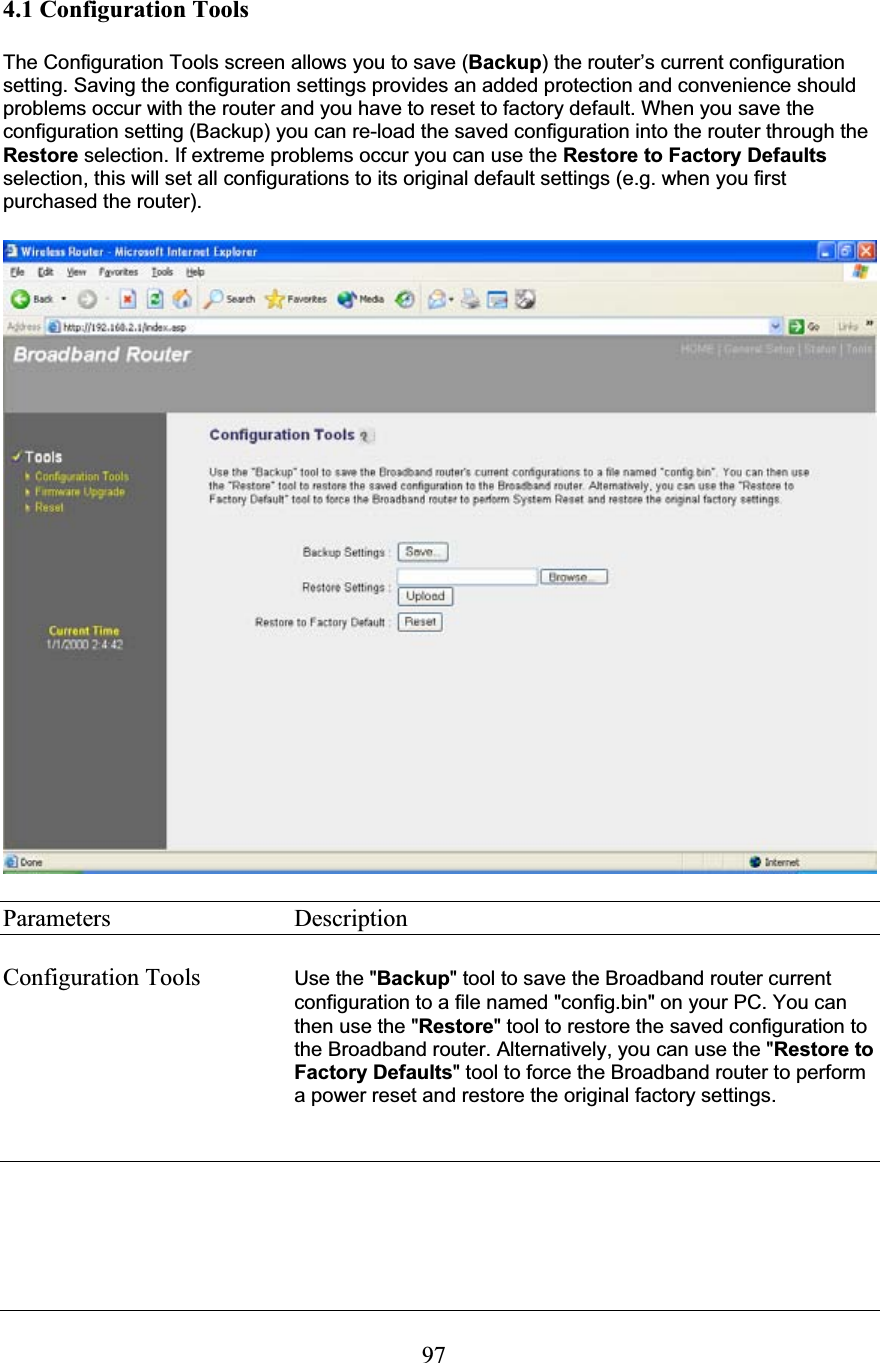 974.1 Configuration Tools The Configuration Tools screen allows you to save (Backup) the router’s current configuration setting. Saving the configuration settings provides an added protection and convenience should problems occur with the router and you have to reset to factory default. When you save the configuration setting (Backup) you can re-load the saved configuration into the router through the Restore selection. If extreme problems occur you can use the Restore to Factory Defaults selection, this will set all configurations to its original default settings (e.g. when you first purchased the router). Parameters     Description Configuration Tools  Use the &quot;Backup&quot; tool to save the Broadband router current configuration to a file named &quot;config.bin&quot; on your PC. You can then use the &quot;Restore&quot; tool to restore the saved configuration to the Broadband router. Alternatively, you can use the &quot;Restore to Factory Defaults&quot; tool to force the Broadband router to perform a power reset and restore the original factory settings.  