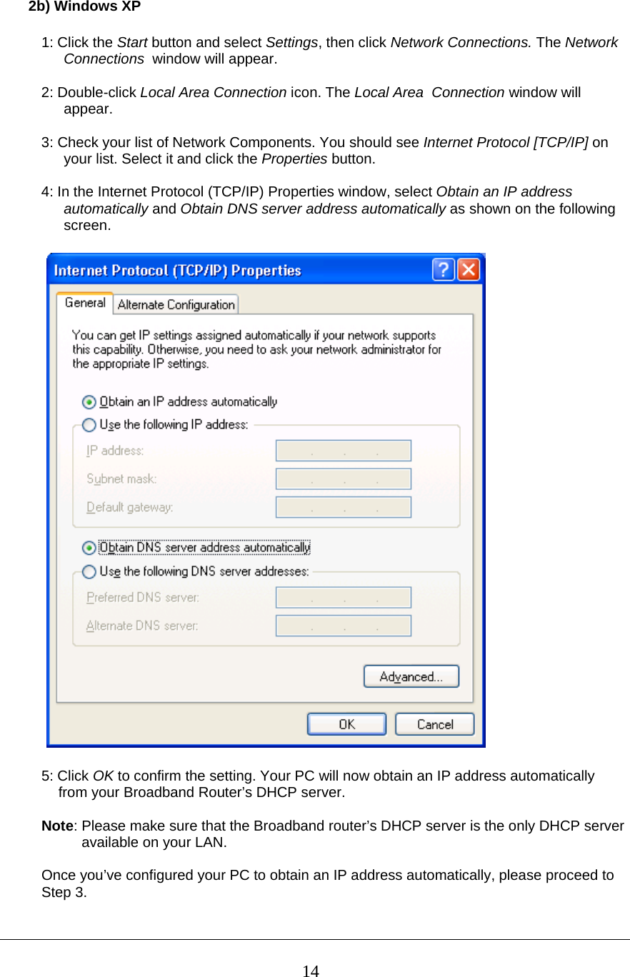  142b) Windows XP  1: Click the Start button and select Settings, then click Network Connections. The Network Connections  window will appear.  2: Double-click Local Area Connection icon. The Local Area  Connection window will appear.  3: Check your list of Network Components. You should see Internet Protocol [TCP/IP] on your list. Select it and click the Properties button.  4: In the Internet Protocol (TCP/IP) Properties window, select Obtain an IP address automatically and Obtain DNS server address automatically as shown on the following screen.    5: Click OK to confirm the setting. Your PC will now obtain an IP address automatically   from your Broadband Router’s DHCP server.  Note: Please make sure that the Broadband router’s DHCP server is the only DHCP server            available on your LAN.  Once you’ve configured your PC to obtain an IP address automatically, please proceed to  Step 3.   