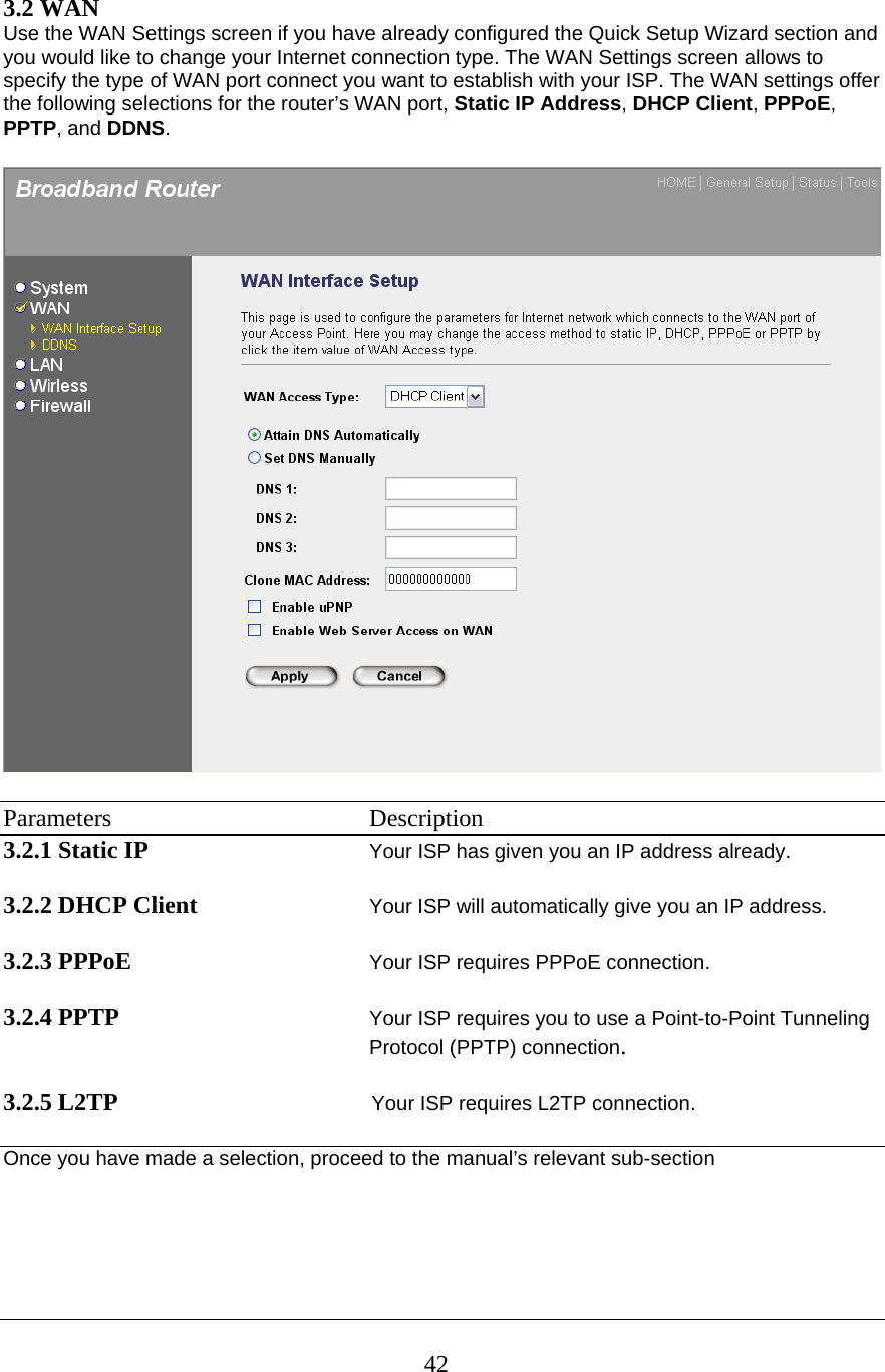 423.2 WAN  Use the WAN Settings screen if you have already configured the Quick Setup Wizard section and you would like to change your Internet connection type. The WAN Settings screen allows to specify the type of WAN port connect you want to establish with your ISP. The WAN settings offer the following selections for the router’s WAN port, Static IP Address, DHCP Client, PPPoE, PPTP, and DDNS.    Parameters    Description 3.2.1 Static IP      Your ISP has given you an IP address already.  3.2.2 DHCP Client Your ISP will automatically give you an IP address.  3.2.3 PPPoE Your ISP requires PPPoE connection.  3.2.4 PPTP Your ISP requires you to use a Point-to-Point Tunneling Protocol (PPTP) connection.   3.2.5 L2TP Your ISP requires L2TP connection.  Once you have made a selection, proceed to the manual’s relevant sub-section     