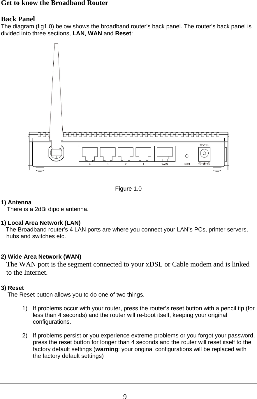  9Get to know the Broadband Router   Back Panel The diagram (fig1.0) below shows the broadband router’s back panel. The router’s back panel is divided into three sections, LAN, WAN and Reset:      Figure 1.0  1) Antenna There is a 2dBi dipole antenna.  1) Local Area Network (LAN)     The Broadband router’s 4 LAN ports are where you connect your LAN’s PCs, printer servers, hubs and switches etc.    2) Wide Area Network (WAN) The WAN port is the segment connected to your xDSL or Cable modem and is linked to the Internet.  3) Reset     The Reset button allows you to do one of two things.  1)  If problems occur with your router, press the router’s reset button with a pencil tip (for less than 4 seconds) and the router will re-boot itself, keeping your original configurations.  2)  If problems persist or you experience extreme problems or you forgot your password, press the reset button for longer than 4 seconds and the router will reset itself to the factory default settings (warning: your original configurations will be replaced with the factory default settings)   