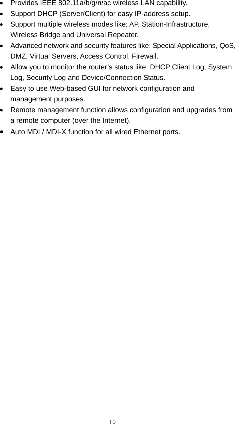 10   Provides IEEE 802.11a/b/g/n/ac wireless LAN capability.   Support DHCP (Server/Client) for easy IP-address setup.     Support multiple wireless modes like: AP, Station-Infrastructure, Wireless Bridge and Universal Repeater.   Advanced network and security features like: Special Applications, QoS, DMZ, Virtual Servers, Access Control, Firewall.   Allow you to monitor the router’s status like: DHCP Client Log, System Log, Security Log and Device/Connection Status.   Easy to use Web-based GUI for network configuration and management purposes.   Remote management function allows configuration and upgrades from a remote computer (over the Internet).  Auto MDI / MDI-X function for all wired Ethernet ports.  