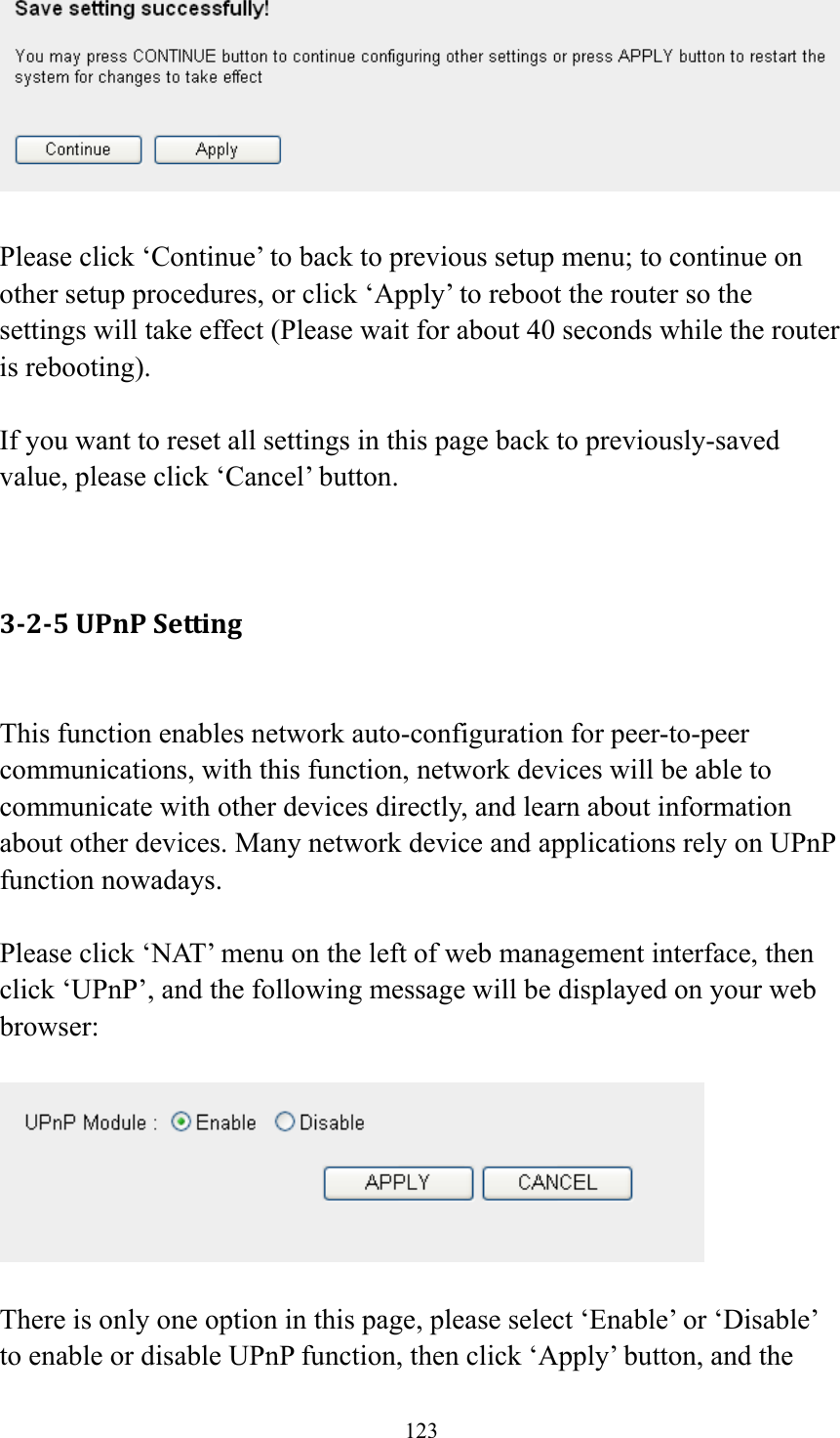 123   Please click ‘Continue’ to back to previous setup menu; to continue on other setup procedures, or click ‘Apply’ to reboot the router so the settings will take effect (Please wait for about 40 seconds while the router is rebooting).  If you want to reset all settings in this page back to previously-saved value, please click ‘Cancel’ button.   3‐2‐5UPnPSetting This function enables network auto-configuration for peer-to-peer communications, with this function, network devices will be able to communicate with other devices directly, and learn about information about other devices. Many network device and applications rely on UPnP function nowadays.  Please click ‘NAT’ menu on the left of web management interface, then click ‘UPnP’, and the following message will be displayed on your web browser:    There is only one option in this page, please select ‘Enable’ or ‘Disable’ to enable or disable UPnP function, then click ‘Apply’ button, and the 