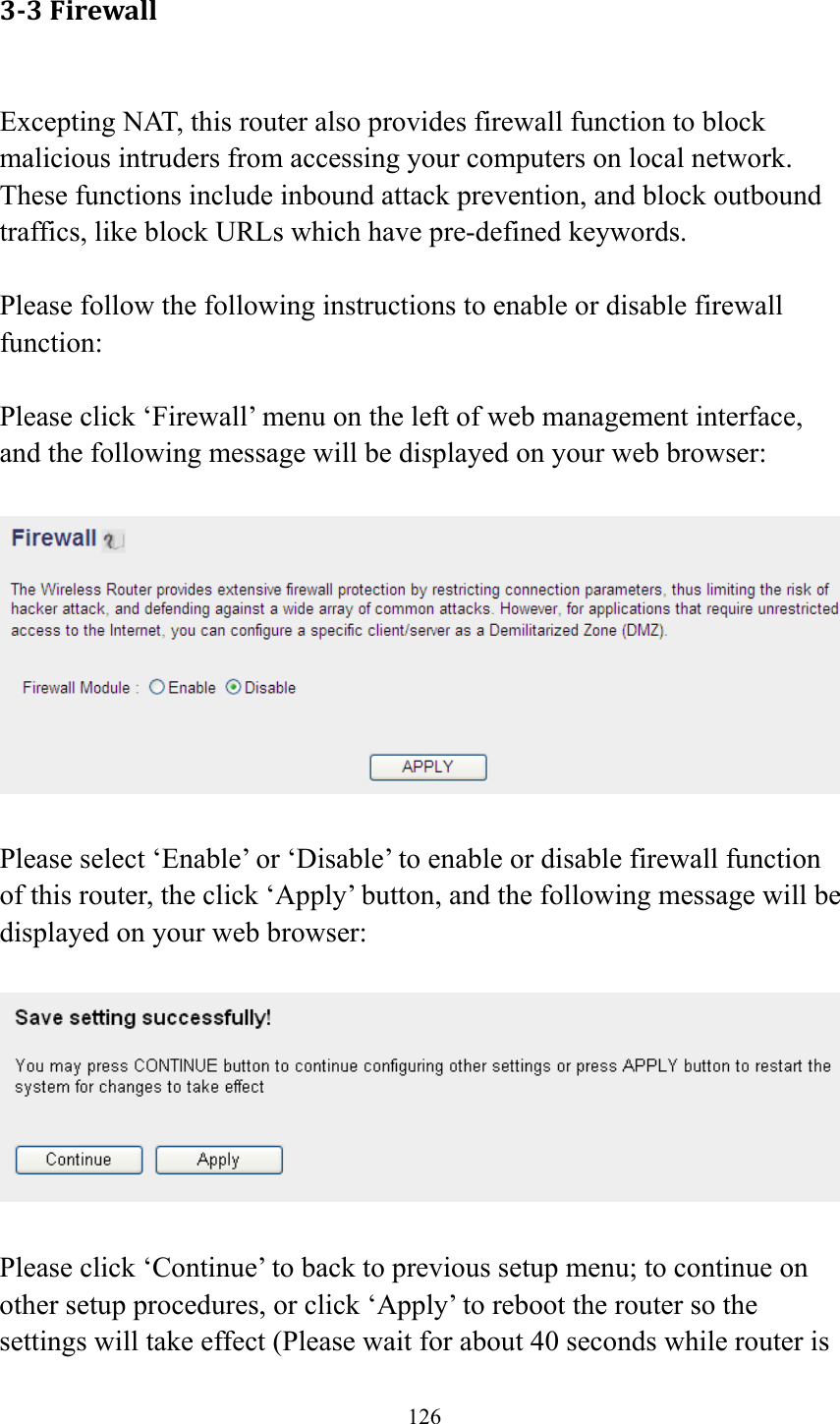 126 3‐3Firewall Excepting NAT, this router also provides firewall function to block malicious intruders from accessing your computers on local network. These functions include inbound attack prevention, and block outbound traffics, like block URLs which have pre-defined keywords.  Please follow the following instructions to enable or disable firewall function:  Please click ‘Firewall’ menu on the left of web management interface, and the following message will be displayed on your web browser:    Please select ‘Enable’ or ‘Disable’ to enable or disable firewall function of this router, the click ‘Apply’ button, and the following message will be displayed on your web browser:    Please click ‘Continue’ to back to previous setup menu; to continue on other setup procedures, or click ‘Apply’ to reboot the router so the settings will take effect (Please wait for about 40 seconds while router is 