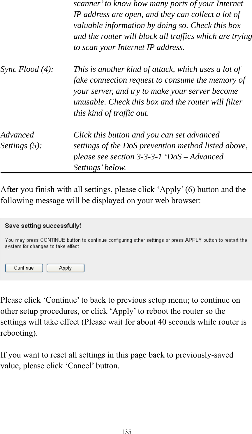 135 scanner’ to know how many ports of your Internet IP address are open, and they can collect a lot of valuable information by doing so. Check this box and the router will block all traffics which are trying to scan your Internet IP address.  Sync Flood (4):    This is another kind of attack, which uses a lot of fake connection request to consume the memory of your server, and try to make your server become unusable. Check this box and the router will filter this kind of traffic out.  Advanced        Click this button and you can set advanced Settings (5):    settings of the DoS prevention method listed above, please see section 3-3-3-1 ‘DoS – Advanced Settings’ below.  After you finish with all settings, please click ‘Apply’ (6) button and the following message will be displayed on your web browser:    Please click ‘Continue’ to back to previous setup menu; to continue on other setup procedures, or click ‘Apply’ to reboot the router so the settings will take effect (Please wait for about 40 seconds while router is rebooting).  If you want to reset all settings in this page back to previously-saved value, please click ‘Cancel’ button.   