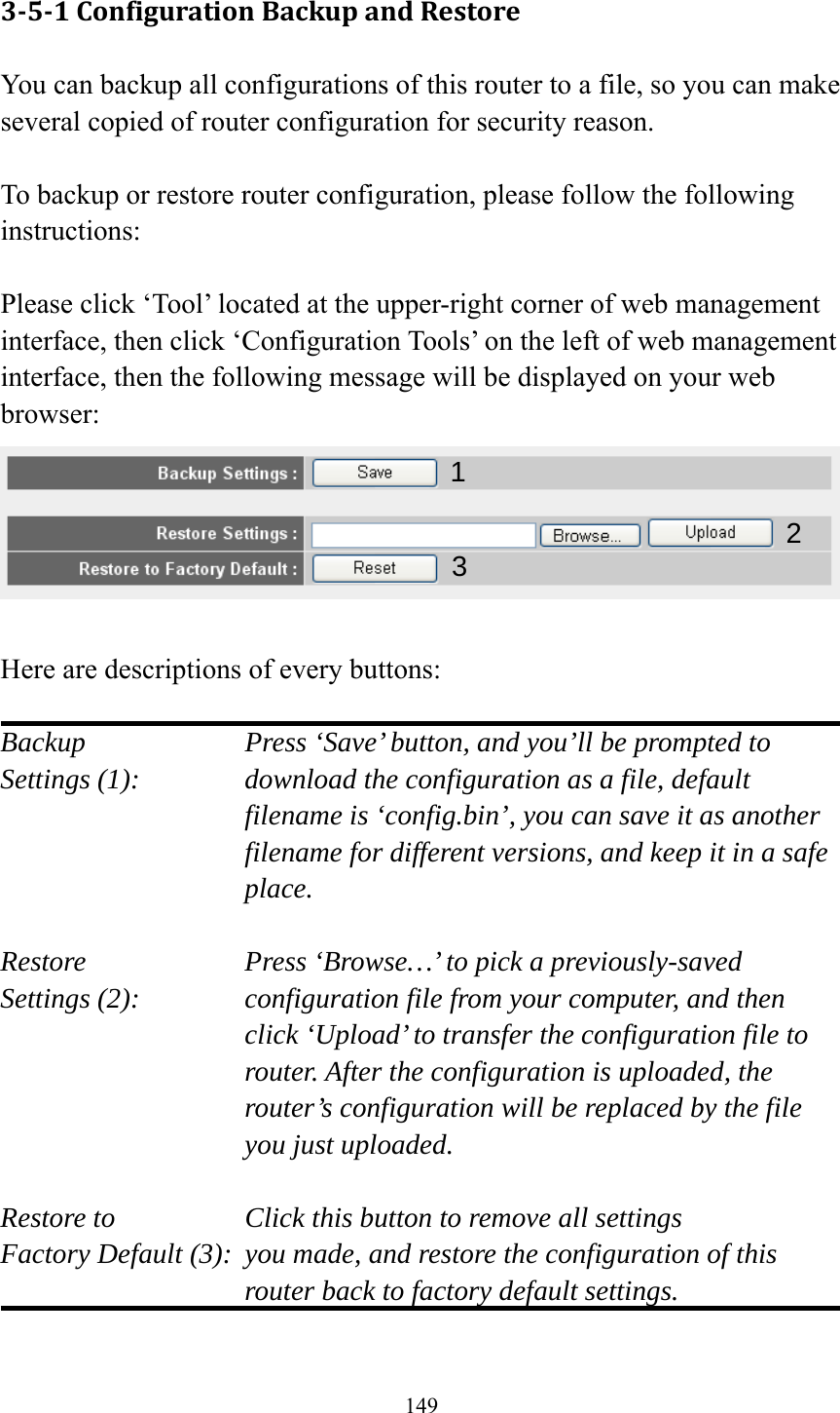 149 3‐5‐1ConfigurationBackupandRestoreYou can backup all configurations of this router to a file, so you can make several copied of router configuration for security reason.  To backup or restore router configuration, please follow the following instructions:  Please click ‘Tool’ located at the upper-right corner of web management interface, then click ‘Configuration Tools’ on the left of web management interface, then the following message will be displayed on your web browser:   Here are descriptions of every buttons:  Backup        Press ‘Save’ button, and you’ll be prompted to Settings (1):    download the configuration as a file, default filename is ‘config.bin’, you can save it as another filename for different versions, and keep it in a safe place.  Restore        Press ‘Browse…’ to pick a previously-saved Settings (2):    configuration file from your computer, and then click ‘Upload’ to transfer the configuration file to router. After the configuration is uploaded, the router’s configuration will be replaced by the file you just uploaded.  Restore to        Click this button to remove all settings Factory Default (3):  you made, and restore the configuration of this             router back to factory default settings.  12 3