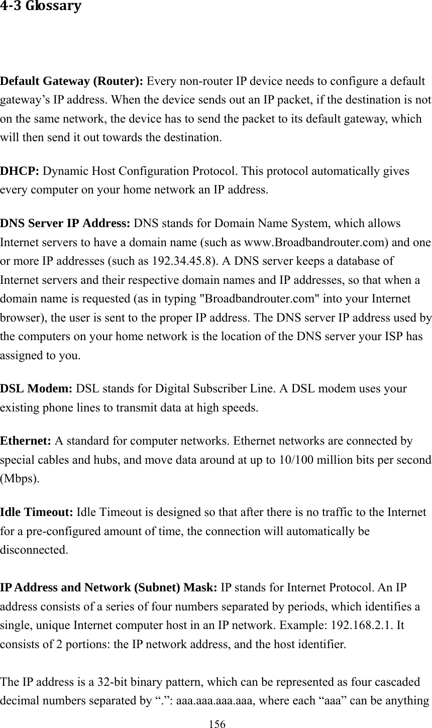 156 4‐3Glossary  Default Gateway (Router): Every non-router IP device needs to configure a default gateway’s IP address. When the device sends out an IP packet, if the destination is not on the same network, the device has to send the packet to its default gateway, which will then send it out towards the destination. DHCP: Dynamic Host Configuration Protocol. This protocol automatically gives every computer on your home network an IP address. DNS Server IP Address: DNS stands for Domain Name System, which allows Internet servers to have a domain name (such as www.Broadbandrouter.com) and one or more IP addresses (such as 192.34.45.8). A DNS server keeps a database of Internet servers and their respective domain names and IP addresses, so that when a domain name is requested (as in typing &quot;Broadbandrouter.com&quot; into your Internet browser), the user is sent to the proper IP address. The DNS server IP address used by the computers on your home network is the location of the DNS server your ISP has assigned to you.   DSL Modem: DSL stands for Digital Subscriber Line. A DSL modem uses your existing phone lines to transmit data at high speeds.   Ethernet: A standard for computer networks. Ethernet networks are connected by special cables and hubs, and move data around at up to 10/100 million bits per second (Mbps).  Idle Timeout: Idle Timeout is designed so that after there is no traffic to the Internet for a pre-configured amount of time, the connection will automatically be disconnected.  IP Address and Network (Subnet) Mask: IP stands for Internet Protocol. An IP address consists of a series of four numbers separated by periods, which identifies a single, unique Internet computer host in an IP network. Example: 192.168.2.1. It consists of 2 portions: the IP network address, and the host identifier.  The IP address is a 32-bit binary pattern, which can be represented as four cascaded decimal numbers separated by “.”: aaa.aaa.aaa.aaa, where each “aaa” can be anything 