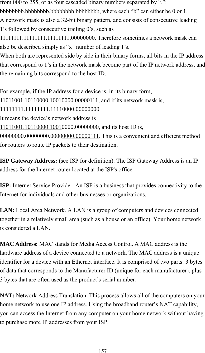 157 from 000 to 255, or as four cascaded binary numbers separated by “.”: bbbbbbbb.bbbbbbbb.bbbbbbbb.bbbbbbbb, where each “b” can either be 0 or 1. A network mask is also a 32-bit binary pattern, and consists of consecutive leading 1’s followed by consecutive trailing 0’s, such as 11111111.11111111.11111111.00000000. Therefore sometimes a network mask can also be described simply as “x” number of leading 1’s. When both are represented side by side in their binary forms, all bits in the IP address that correspond to 1’s in the network mask become part of the IP network address, and the remaining bits correspond to the host ID.    For example, if the IP address for a device is, in its binary form, 11011001.10110000.10010000.00000111, and if its network mask is, 11111111.11111111.11110000.00000000 It means the device’s network address is   11011001.10110000.10010000.00000000, and its host ID is, 00000000.00000000.00000000.00000111. This is a convenient and efficient method for routers to route IP packets to their destination. ISP Gateway Address: (see ISP for definition). The ISP Gateway Address is an IP address for the Internet router located at the ISP&apos;s office.   ISP: Internet Service Provider. An ISP is a business that provides connectivity to the Internet for individuals and other businesses or organizations.   LAN: Local Area Network. A LAN is a group of computers and devices connected together in a relatively small area (such as a house or an office). Your home network is considered a LAN.   MAC Address: MAC stands for Media Access Control. A MAC address is the hardware address of a device connected to a network. The MAC address is a unique identifier for a device with an Ethernet interface. It is comprised of two parts: 3 bytes of data that corresponds to the Manufacturer ID (unique for each manufacturer), plus 3 bytes that are often used as the product’s serial number. NAT: Network Address Translation. This process allows all of the computers on your home network to use one IP address. Using the broadband router’s NAT capability, you can access the Internet from any computer on your home network without having to purchase more IP addresses from your ISP.   