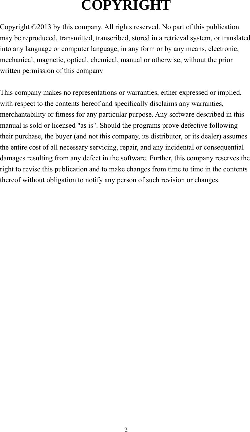 2 COPYRIGHT  Copyright ©2013 by this company. All rights reserved. No part of this publication may be reproduced, transmitted, transcribed, stored in a retrieval system, or translated into any language or computer language, in any form or by any means, electronic, mechanical, magnetic, optical, chemical, manual or otherwise, without the prior written permission of this company  This company makes no representations or warranties, either expressed or implied, with respect to the contents hereof and specifically disclaims any warranties, merchantability or fitness for any particular purpose. Any software described in this manual is sold or licensed &quot;as is&quot;. Should the programs prove defective following their purchase, the buyer (and not this company, its distributor, or its dealer) assumes the entire cost of all necessary servicing, repair, and any incidental or consequential damages resulting from any defect in the software. Further, this company reserves the right to revise this publication and to make changes from time to time in the contents thereof without obligation to notify any person of such revision or changes.                      