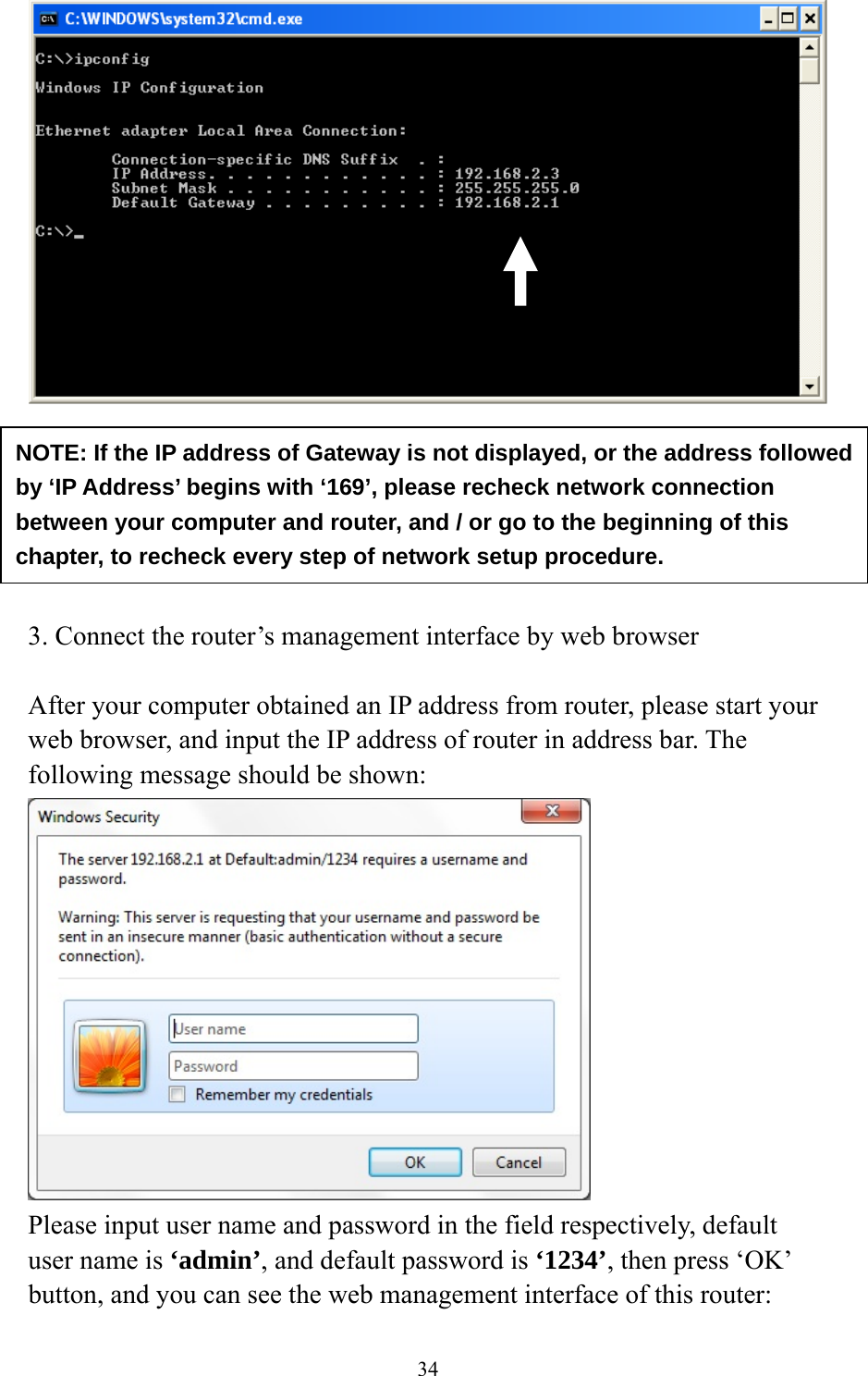 34        3. Connect the router’s management interface by web browser  After your computer obtained an IP address from router, please start your web browser, and input the IP address of router in address bar. The following message should be shown:  Please input user name and password in the field respectively, default user name is ‘admin’, and default password is ‘1234’, then press ‘OK’ button, and you can see the web management interface of this router: NOTE: If the IP address of Gateway is not displayed, or the address followed by ‘IP Address’ begins with ‘169’, please recheck network connection between your computer and router, and / or go to the beginning of this chapter, to recheck every step of network setup procedure. 