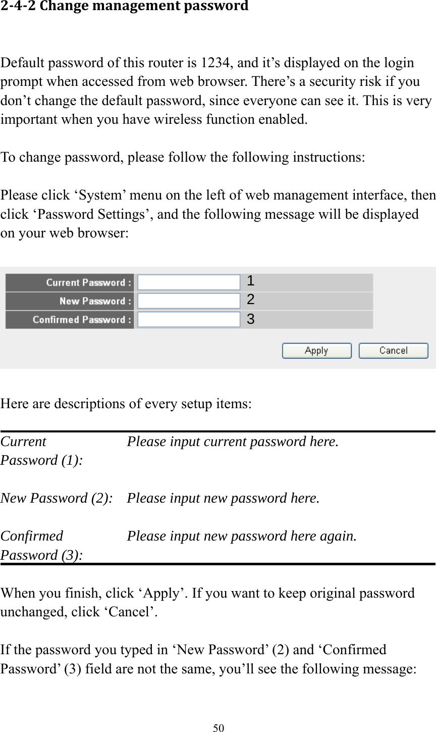 50 2‐4‐2Changemanagementpassword Default password of this router is 1234, and it’s displayed on the login prompt when accessed from web browser. There’s a security risk if you don’t change the default password, since everyone can see it. This is very important when you have wireless function enabled.  To change password, please follow the following instructions:  Please click ‘System’ menu on the left of web management interface, then click ‘Password Settings’, and the following message will be displayed on your web browser:    Here are descriptions of every setup items:  Current        Please input current password here. Password (1):    New Password (2):    Please input new password here.  Confirmed       Please input new password here again. Password (3):    When you finish, click ‘Apply’. If you want to keep original password unchanged, click ‘Cancel’.  If the password you typed in ‘New Password’ (2) and ‘Confirmed Password’ (3) field are not the same, you’ll see the following message:  123 