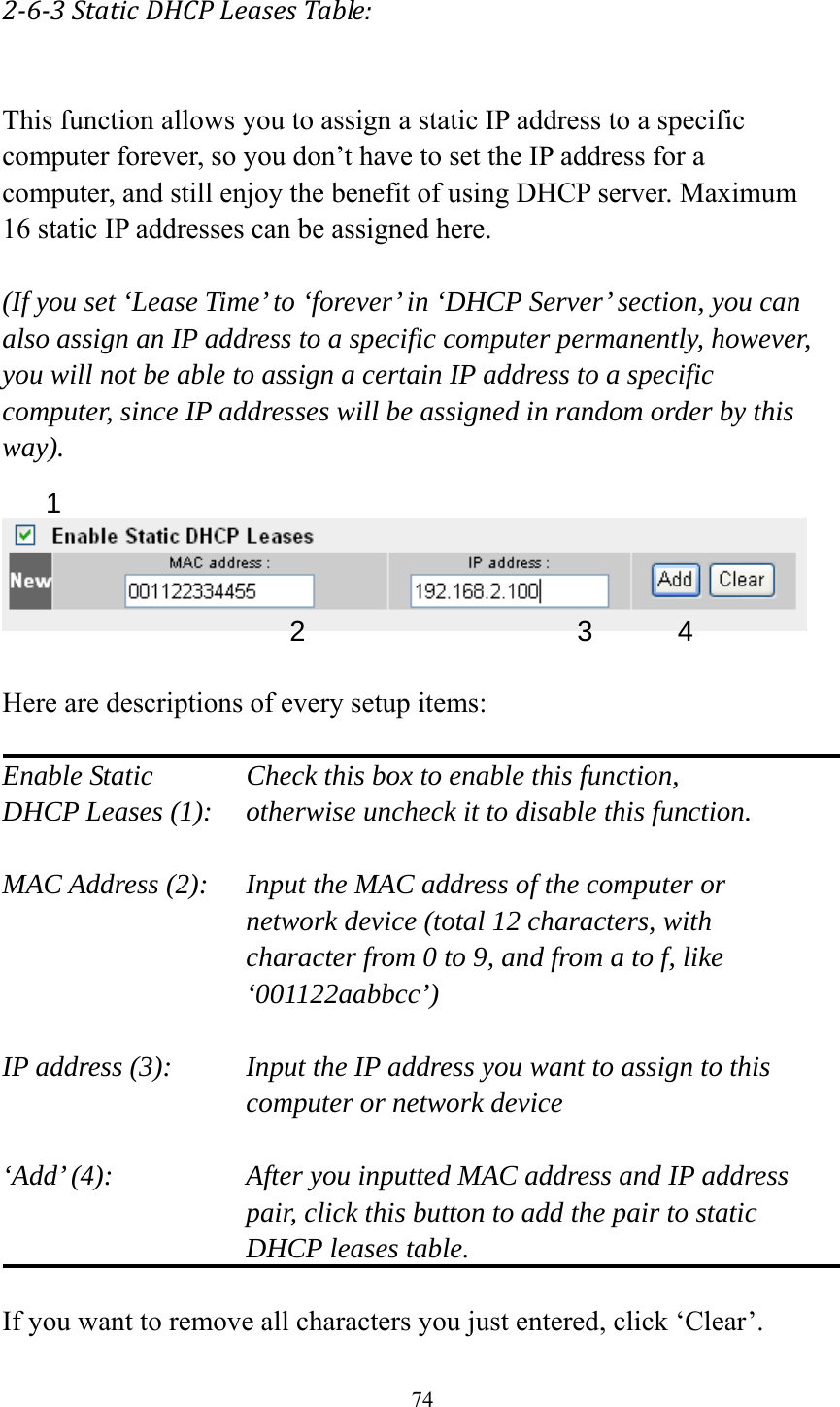 74 2‐6‐3StaticDHCPLeasesTable: This function allows you to assign a static IP address to a specific computer forever, so you don’t have to set the IP address for a computer, and still enjoy the benefit of using DHCP server. Maximum 16 static IP addresses can be assigned here.  (If you set ‘Lease Time’ to ‘forever’ in ‘DHCP Server’ section, you can also assign an IP address to a specific computer permanently, however, you will not be able to assign a certain IP address to a specific computer, since IP addresses will be assigned in random order by this way).     Here are descriptions of every setup items:  Enable Static      Check this box to enable this function, DHCP Leases (1):    otherwise uncheck it to disable this function.  MAC Address (2):    Input the MAC address of the computer or network device (total 12 characters, with character from 0 to 9, and from a to f, like ‘001122aabbcc’)   IP address (3):    Input the IP address you want to assign to this computer or network device    ‘Add’ (4):    After you inputted MAC address and IP address pair, click this button to add the pair to static DHCP leases table.  If you want to remove all characters you just entered, click ‘Clear’. 1 2 3 4 