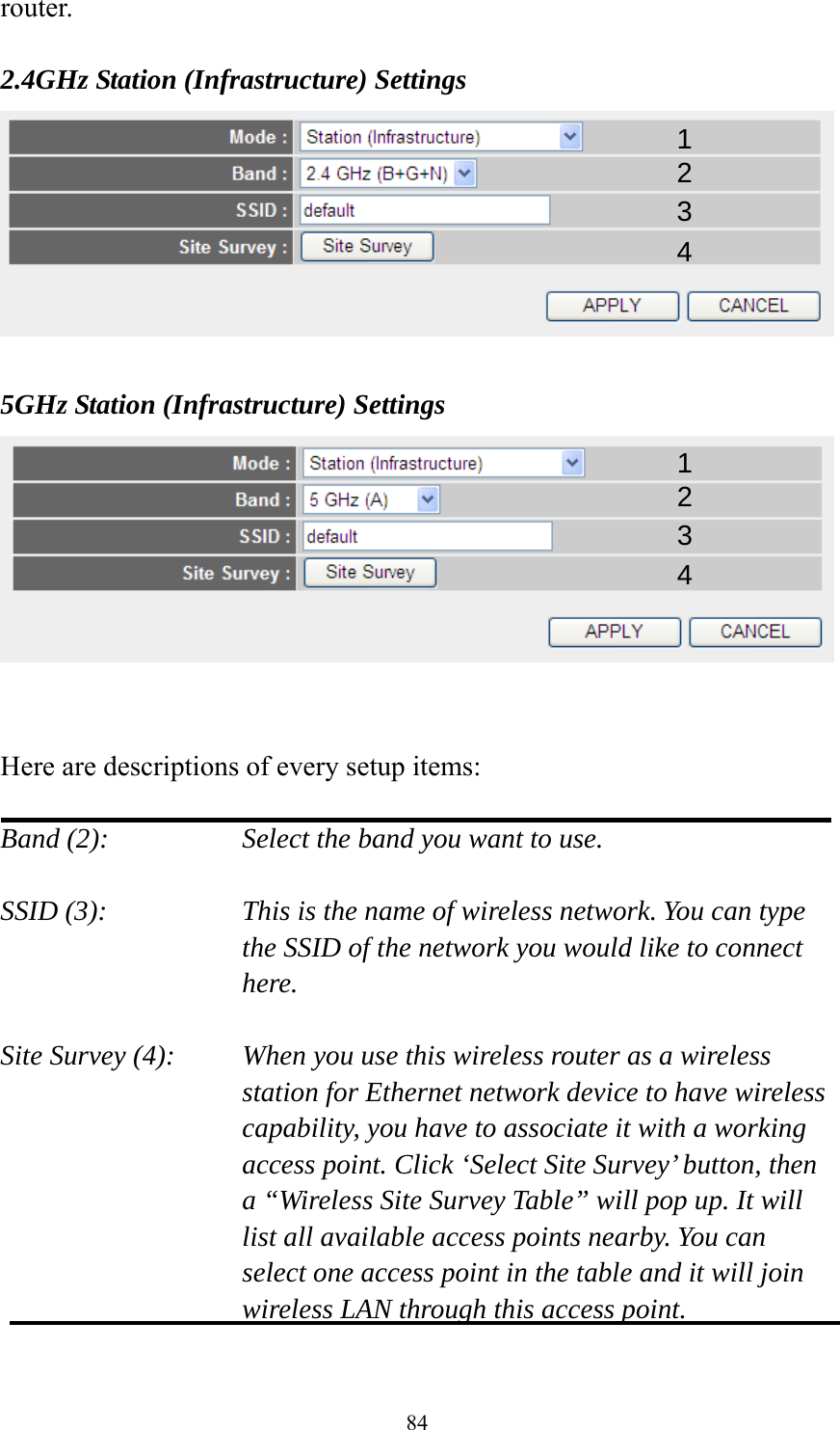 84 router.  2.4GHz Station (Infrastructure) Settings   5GHz Station (Infrastructure) Settings    Here are descriptions of every setup items:  Band (2):  Select the band you want to use.  SSID (3):  This is the name of wireless network. You can type the SSID of the network you would like to connect here.  Site Survey (4):  When you use this wireless router as a wireless station for Ethernet network device to have wireless capability, you have to associate it with a working access point. Click ‘Select Site Survey’ button, then a “Wireless Site Survey Table” will pop up. It will list all available access points nearby. You can select one access point in the table and it will join wireless LAN through this access point.  1 2 3 4 1 2 3 4 