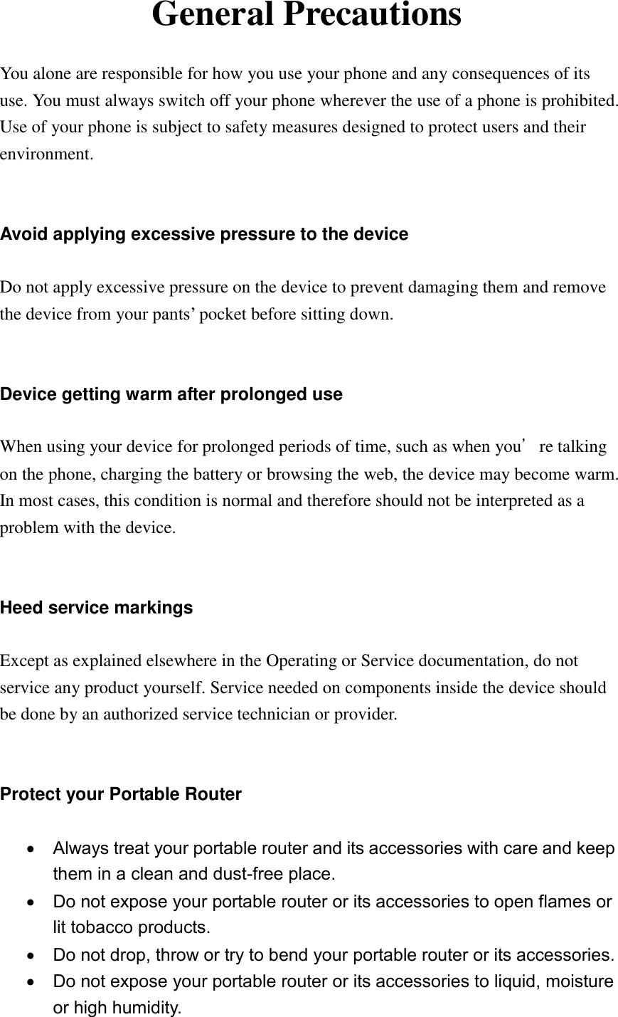 General Precautions  You alone are responsible for how you use your phone and any consequences of its use. You must always switch off your phone wherever the use of a phone is prohibited. Use of your phone is subject to safety measures designed to protect users and their environment.   Avoid applying excessive pressure to the device  Do not apply excessive pressure on the device to prevent damaging them and remove the device from your pants‟ pocket before sitting down.   Device getting warm after prolonged use  When using your device for prolonged periods of time, such as when you’re talking on the phone, charging the battery or browsing the web, the device may become warm. In most cases, this condition is normal and therefore should not be interpreted as a problem with the device.   Heed service markings  Except as explained elsewhere in the Operating or Service documentation, do not service any product yourself. Service needed on components inside the device should be done by an authorized service technician or provider.     Protect your Portable Router    Always treat your portable router and its accessories with care and keep them in a clean and dust-free place.   Do not expose your portable router or its accessories to open flames or lit tobacco products.   Do not drop, throw or try to bend your portable router or its accessories.   Do not expose your portable router or its accessories to liquid, moisture or high humidity. 