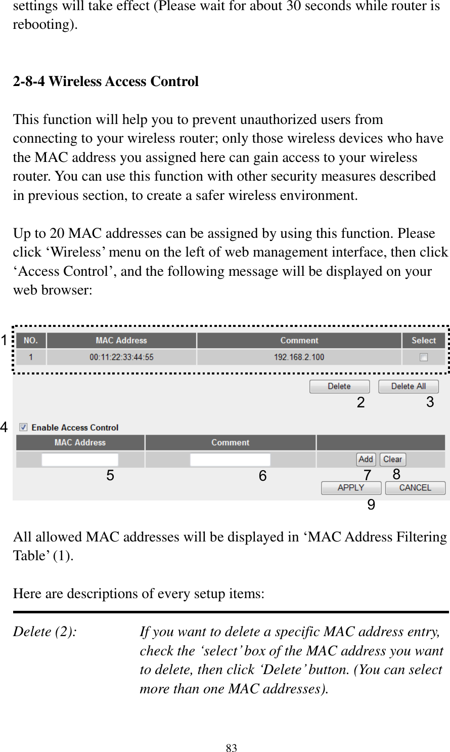 83 settings will take effect (Please wait for about 30 seconds while router is rebooting).   2-8-4 Wireless Access Control  This function will help you to prevent unauthorized users from connecting to your wireless router; only those wireless devices who have the MAC address you assigned here can gain access to your wireless router. You can use this function with other security measures described in previous section, to create a safer wireless environment.  Up to 20 MAC addresses can be assigned by using this function. Please click „Wireless‟ menu on the left of web management interface, then click „Access Control‟, and the following message will be displayed on your web browser:    All allowed MAC addresses will be displayed in „MAC Address Filtering Table‟ (1).    Here are descriptions of every setup items:  Delete (2):    If you want to delete a specific MAC address entry, check the „select‟ box of the MAC address you want to delete, then click „Delete‟ button. (You can select more than one MAC addresses).  1 2 3 4 6 7 8 9 5 
