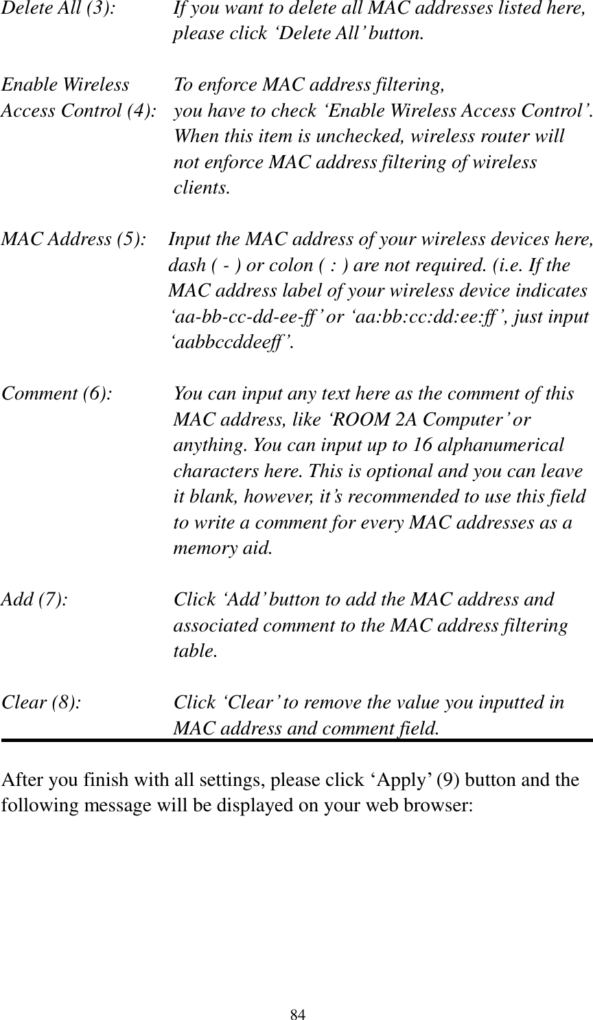 84 Delete All (3):    If you want to delete all MAC addresses listed here, please click „Delete All‟ button.  Enable Wireless    To enforce MAC address filtering, Access Control (4):   you have to check „Enable Wireless Access Control‟. When this item is unchecked, wireless router will not enforce MAC address filtering of wireless clients.  MAC Address (5):    Input the MAC address of your wireless devices here, dash ( - ) or colon ( : ) are not required. (i.e. If the MAC address label of your wireless device indicates „aa-bb-cc-dd-ee-ff‟ or „aa:bb:cc:dd:ee:ff‟, just input „aabbccddeeff‟.  Comment (6):      You can input any text here as the comment of this       MAC address, like „ROOM 2A Computer‟ or         anything. You can input up to 16 alphanumerical   characters here. This is optional and you can leave   it blank, however, it‟s recommended to use this field   to write a comment for every MAC addresses as a   memory aid.  Add (7):    Click „Add‟ button to add the MAC address and associated comment to the MAC address filtering table.  Clear (8):    Click „Clear‟ to remove the value you inputted in MAC address and comment field.  After you finish with all settings, please click „Apply‟ (9) button and the following message will be displayed on your web browser:  