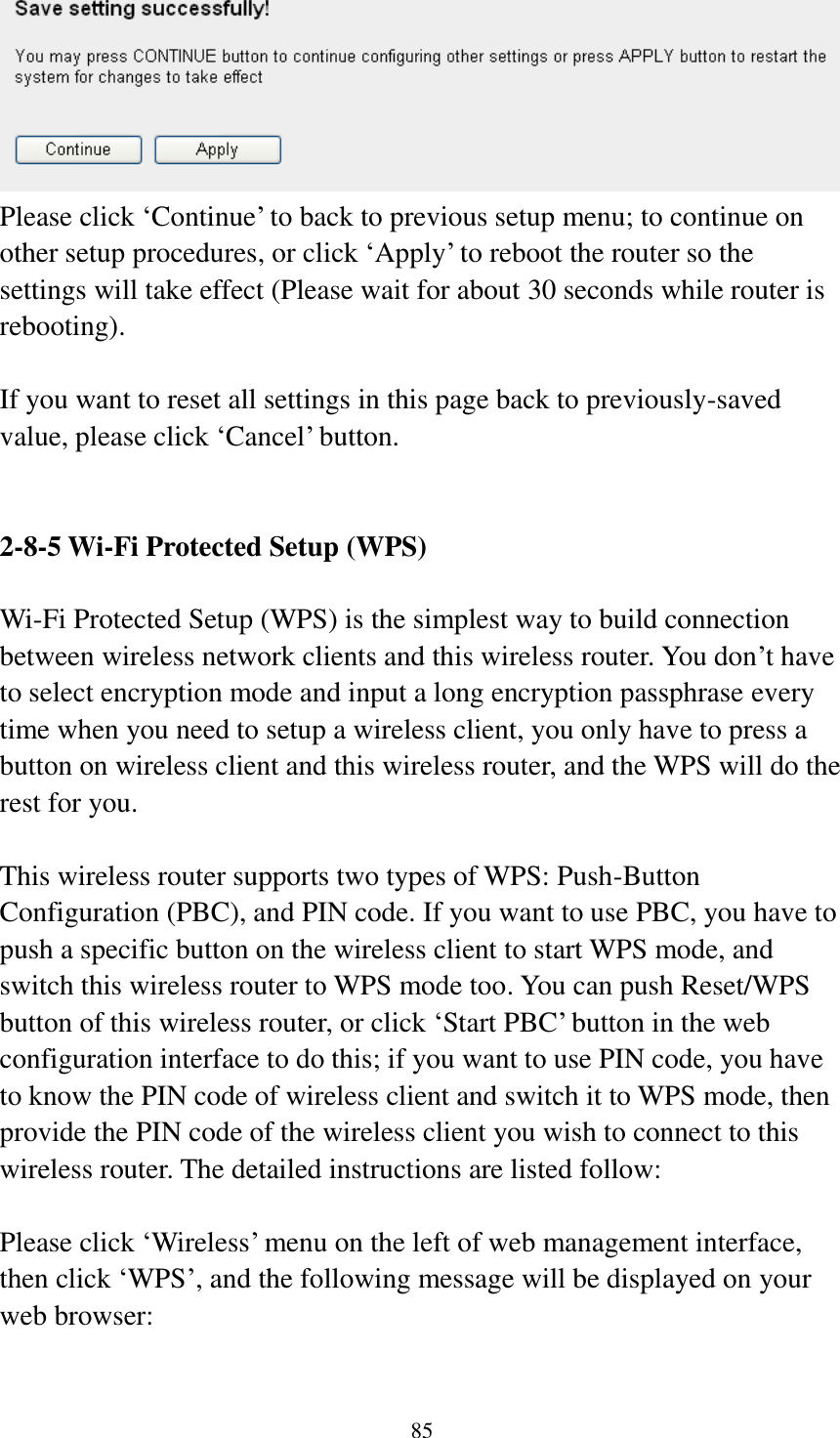 85  Please click „Continue‟ to back to previous setup menu; to continue on other setup procedures, or click „Apply‟ to reboot the router so the settings will take effect (Please wait for about 30 seconds while router is rebooting).  If you want to reset all settings in this page back to previously-saved value, please click „Cancel‟ button.   2-8-5 Wi-Fi Protected Setup (WPS)  Wi-Fi Protected Setup (WPS) is the simplest way to build connection between wireless network clients and this wireless router. You don‟t have to select encryption mode and input a long encryption passphrase every time when you need to setup a wireless client, you only have to press a button on wireless client and this wireless router, and the WPS will do the rest for you.  This wireless router supports two types of WPS: Push-Button Configuration (PBC), and PIN code. If you want to use PBC, you have to push a specific button on the wireless client to start WPS mode, and switch this wireless router to WPS mode too. You can push Reset/WPS button of this wireless router, or click „Start PBC‟ button in the web configuration interface to do this; if you want to use PIN code, you have to know the PIN code of wireless client and switch it to WPS mode, then provide the PIN code of the wireless client you wish to connect to this wireless router. The detailed instructions are listed follow:  Please click „Wireless‟ menu on the left of web management interface, then click „WPS‟, and the following message will be displayed on your web browser:  