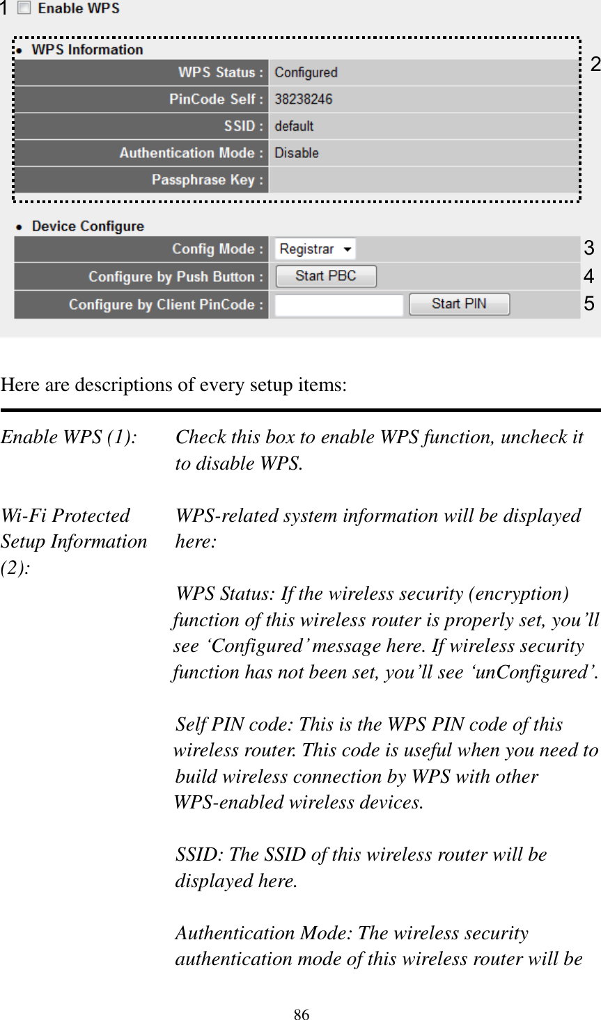 86   Here are descriptions of every setup items:  Enable WPS (1):  Check this box to enable WPS function, uncheck it to disable WPS.  Wi-Fi Protected    WPS-related system information will be displayed   Setup Information  here: (2): WPS Status: If the wireless security (encryption) function of this wireless router is properly set, you‟ll see „Configured‟ message here. If wireless security function has not been set, you‟ll see „unConfigured‟.  Self PIN code: This is the WPS PIN code of this wireless router. This code is useful when you need to  build wireless connection by WPS with other WPS-enabled wireless devices.  SSID: The SSID of this wireless router will be displayed here.  Authentication Mode: The wireless security authentication mode of this wireless router will be 1 3 4 2 5 