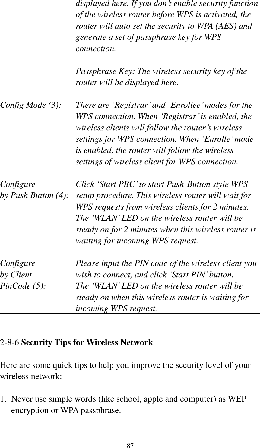 87 displayed here. If you don‟t enable security function of the wireless router before WPS is activated, the router will auto set the security to WPA (AES) and generate a set of passphrase key for WPS connection.  Passphrase Key: The wireless security key of the router will be displayed here.  Config Mode (3):  There are „Registrar‟ and „Enrollee‟ modes for the WPS connection. When „Registrar‟ is enabled, the wireless clients will follow the router‟s wireless settings for WPS connection. When „Enrolle‟ mode is enabled, the router will follow the wireless settings of wireless client for WPS connection.  Configure      Click „Start PBC‟ to start Push-Button style WPS by Push Button (4):  setup procedure. This wireless router will wait for WPS requests from wireless clients for 2 minutes. The „WLAN‟ LED on the wireless router will be steady on for 2 minutes when this wireless router is waiting for incoming WPS request.  Configure      Please input the PIN code of the wireless client you by Client      wish to connect, and click „Start PIN‟ button. PinCode (5):  The „WLAN‟ LED on the wireless router will be steady on when this wireless router is waiting for incoming WPS request.   2-8-6 Security Tips for Wireless Network  Here are some quick tips to help you improve the security level of your wireless network:  1. Never use simple words (like school, apple and computer) as WEP encryption or WPA passphrase.  