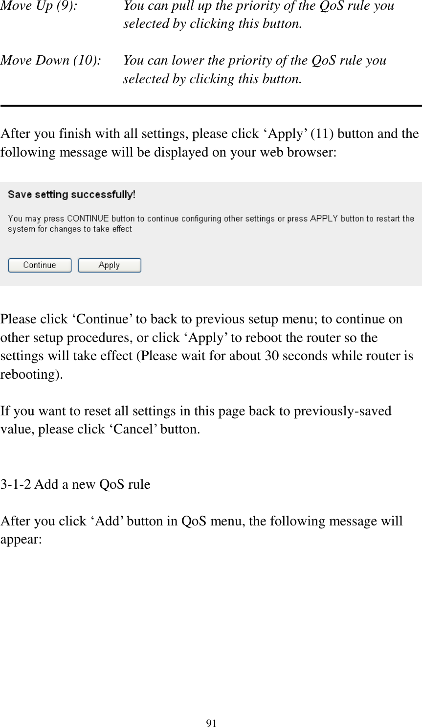 91 Move Up (9):    You can pull up the priority of the QoS rule you selected by clicking this button.  Move Down (10):    You can lower the priority of the QoS rule you selected by clicking this button.   After you finish with all settings, please click „Apply‟ (11) button and the following message will be displayed on your web browser:    Please click „Continue‟ to back to previous setup menu; to continue on other setup procedures, or click „Apply‟ to reboot the router so the settings will take effect (Please wait for about 30 seconds while router is rebooting).  If you want to reset all settings in this page back to previously-saved value, please click „Cancel‟ button.   3-1-2 Add a new QoS rule  After you click „Add‟ button in QoS menu, the following message will appear: 