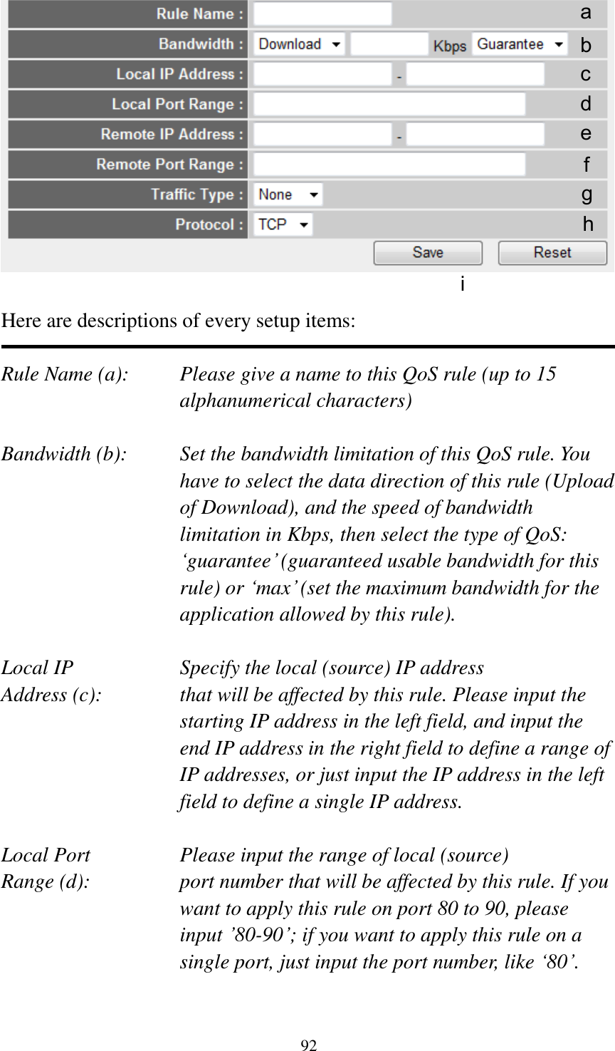 92   Here are descriptions of every setup items:  Rule Name (a):    Please give a name to this QoS rule (up to 15 alphanumerical characters)  Bandwidth (b):    Set the bandwidth limitation of this QoS rule. You have to select the data direction of this rule (Upload of Download), and the speed of bandwidth limitation in Kbps, then select the type of QoS: „guarantee‟ (guaranteed usable bandwidth for this rule) or „max‟ (set the maximum bandwidth for the application allowed by this rule).  Local IP        Specify the local (source) IP address Address (c):     that will be affected by this rule. Please input the starting IP address in the left field, and input the end IP address in the right field to define a range of IP addresses, or just input the IP address in the left field to define a single IP address.  Local Port       Please input the range of local (source) Range (d):    port number that will be affected by this rule. If you want to apply this rule on port 80 to 90, please input ‟80-90‟; if you want to apply this rule on a single port, just input the port number, like „80‟.  a b c d e f g h i 