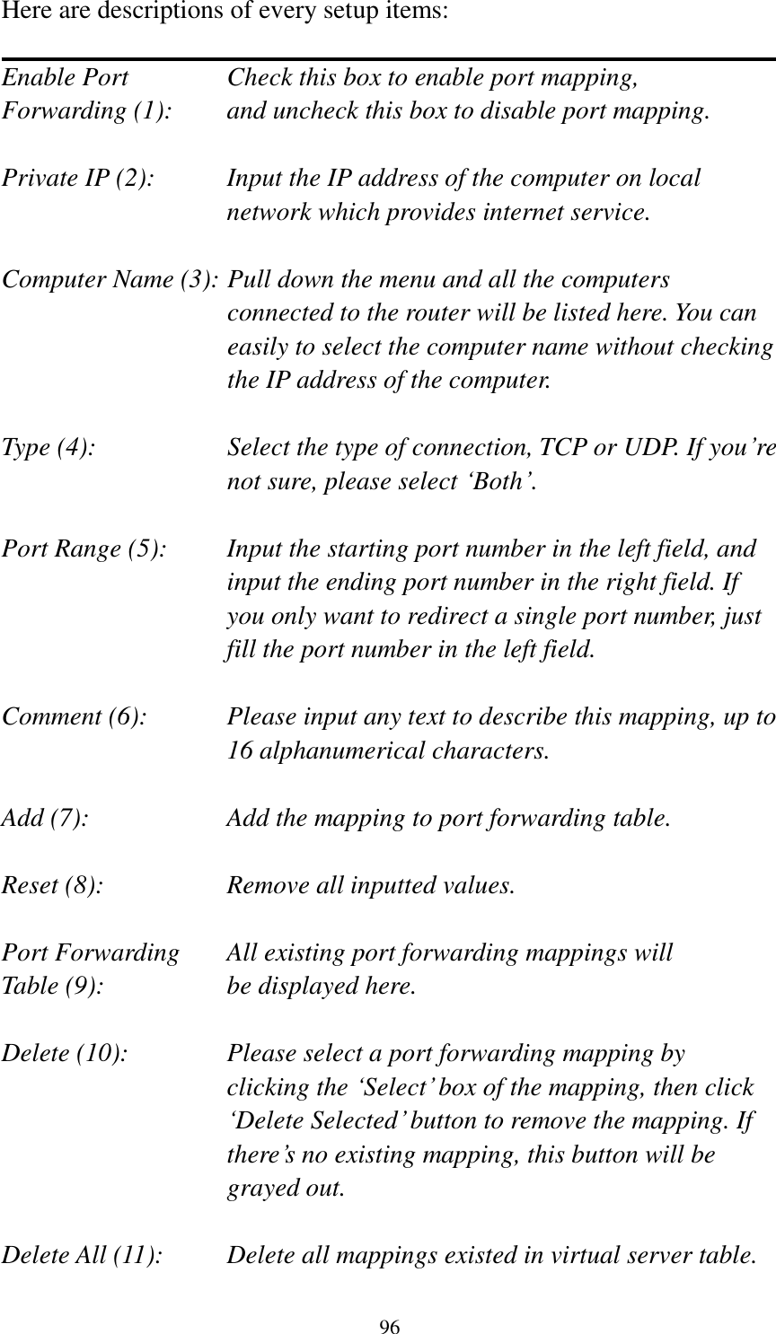 96 Here are descriptions of every setup items:  Enable Port      Check this box to enable port mapping, Forwarding (1):    and uncheck this box to disable port mapping.  Private IP (2):    Input the IP address of the computer on local network which provides internet service.  Computer Name (3): Pull down the menu and all the computers connected to the router will be listed here. You can easily to select the computer name without checking the IP address of the computer.  Type (4):    Select the type of connection, TCP or UDP. If you‟re not sure, please select „Both‟.  Port Range (5):    Input the starting port number in the left field, and input the ending port number in the right field. If you only want to redirect a single port number, just fill the port number in the left field.  Comment (6):    Please input any text to describe this mapping, up to 16 alphanumerical characters.  Add (7):        Add the mapping to port forwarding table.  Reset (8):        Remove all inputted values.  Port Forwarding    All existing port forwarding mappings will Table (9):      be displayed here.  Delete (10):  Please select a port forwarding mapping by   clicking the „Select‟ box of the mapping, then click „Delete Selected‟ button to remove the mapping. If there‟s no existing mapping, this button will be grayed out.  Delete All (11):     Delete all mappings existed in virtual server table. 