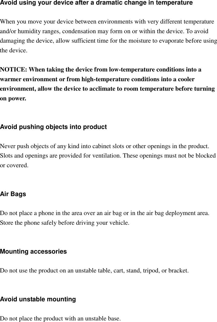 Avoid using your device after a dramatic change in temperature  When you move your device between environments with very different temperature and/or humidity ranges, condensation may form on or within the device. To avoid damaging the device, allow sufficient time for the moisture to evaporate before using the device.  NOTICE: When taking the device from low-temperature conditions into a warmer environment or from high-temperature conditions into a cooler environment, allow the device to acclimate to room temperature before turning on power.   Avoid pushing objects into product  Never push objects of any kind into cabinet slots or other openings in the product. Slots and openings are provided for ventilation. These openings must not be blocked or covered.   Air Bags  Do not place a phone in the area over an air bag or in the air bag deployment area. Store the phone safely before driving your vehicle.   Mounting accessories  Do not use the product on an unstable table, cart, stand, tripod, or bracket.   Avoid unstable mounting  Do not place the product with an unstable base.     