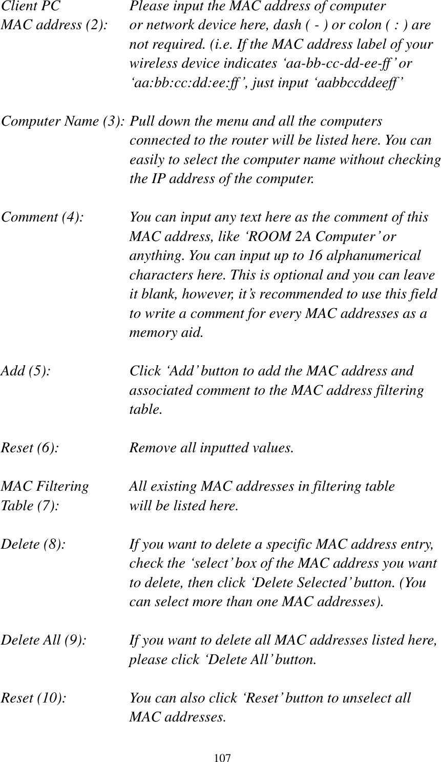 107 Client PC        Please input the MAC address of computer MAC address (2):    or network device here, dash ( - ) or colon ( : ) are not required. (i.e. If the MAC address label of your wireless device indicates „aa-bb-cc-dd-ee-ff‟ or „aa:bb:cc:dd:ee:ff‟, just input „aabbccddeeff‟  Computer Name (3): Pull down the menu and all the computers connected to the router will be listed here. You can easily to select the computer name without checking the IP address of the computer.  Comment (4):    You can input any text here as the comment of this MAC address, like „ROOM 2A Computer‟ or anything. You can input up to 16 alphanumerical characters here. This is optional and you can leave it blank, however, it‟s recommended to use this field to write a comment for every MAC addresses as a memory aid.  Add (5):    Click „Add‟ button to add the MAC address and associated comment to the MAC address filtering table.  Reset (6):        Remove all inputted values.  MAC Filtering      All existing MAC addresses in filtering table Table (7):        will be listed here.  Delete (8):    If you want to delete a specific MAC address entry, check the „select‟ box of the MAC address you want to delete, then click „Delete Selected‟ button. (You can select more than one MAC addresses).  Delete All (9):    If you want to delete all MAC addresses listed here, please click „Delete All‟ button.  Reset (10):    You can also click „Reset‟ button to unselect all MAC addresses. 