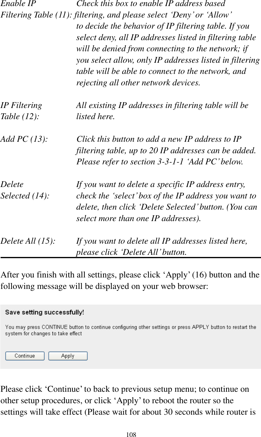 108  Enable IP        Check this box to enable IP address based Filtering Table (11): filtering, and please select „Deny‟ or „Allow‟   to decide the behavior of IP filtering table. If you select deny, all IP addresses listed in filtering table will be denied from connecting to the network; if you select allow, only IP addresses listed in filtering table will be able to connect to the network, and rejecting all other network devices.  IP Filtering      All existing IP addresses in filtering table will be Table (12):       listed here.  Add PC (13):    Click this button to add a new IP address to IP filtering table, up to 20 IP addresses can be added.   Please refer to section 3-3-1-1 „Add PC‟ below.    Delete         If you want to delete a specific IP address entry, Selected (14):    check the „select‟ box of the IP address you want to delete, then click „Delete Selected‟ button. (You can select more than one IP addresses).  Delete All (15):    If you want to delete all IP addresses listed here, please click „Delete All‟ button.  After you finish with all settings, please click „Apply‟ (16) button and the following message will be displayed on your web browser:    Please click „Continue‟ to back to previous setup menu; to continue on other setup procedures, or click „Apply‟ to reboot the router so the settings will take effect (Please wait for about 30 seconds while router is 