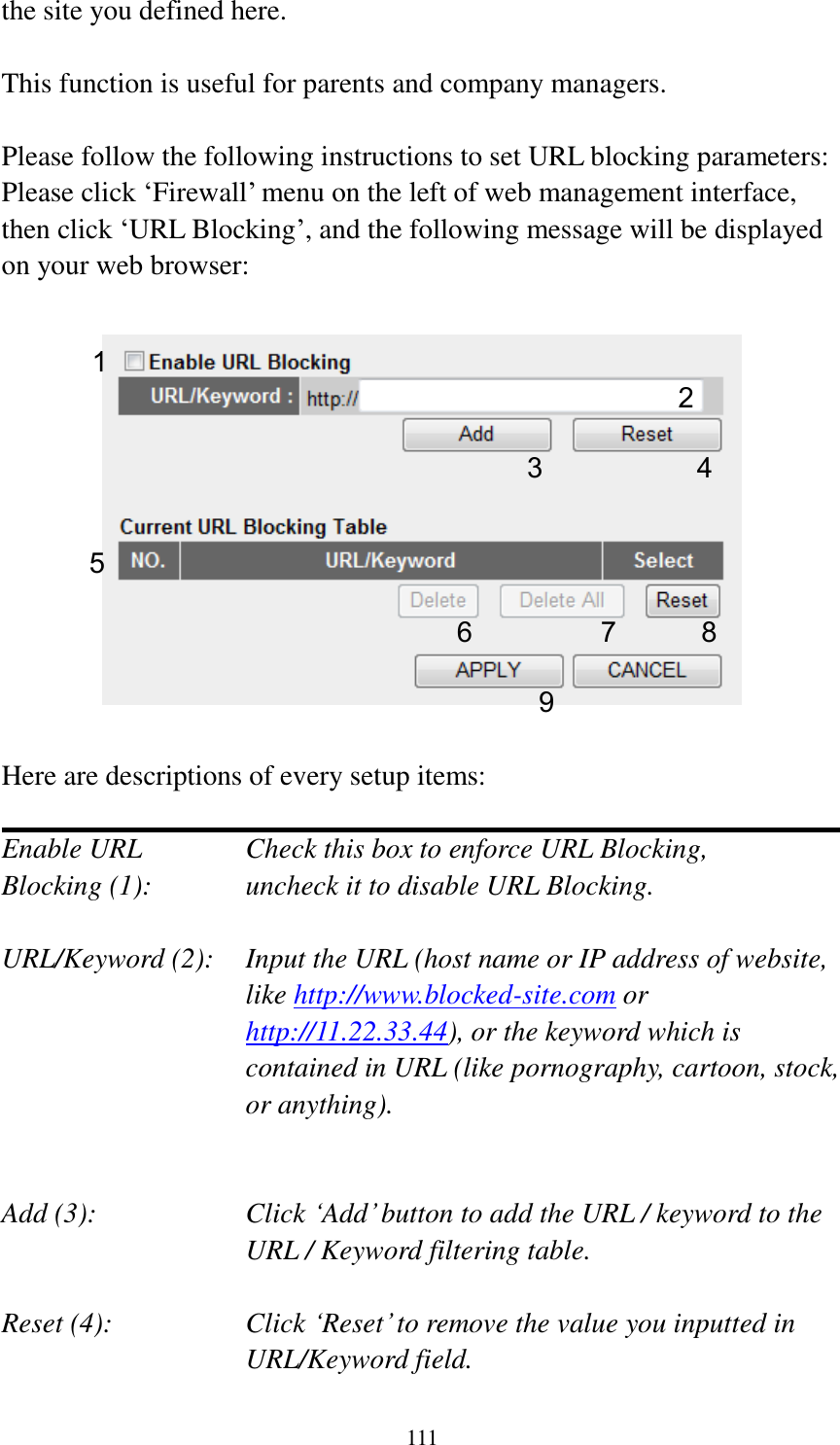 111 the site you defined here.  This function is useful for parents and company managers.  Please follow the following instructions to set URL blocking parameters: Please click „Firewall‟ menu on the left of web management interface, then click „URL Blocking‟, and the following message will be displayed on your web browser:    Here are descriptions of every setup items:  Enable URL      Check this box to enforce URL Blocking, Blocking (1):      uncheck it to disable URL Blocking.  URL/Keyword (2):    Input the URL (host name or IP address of website, like http://www.blocked-site.com or http://11.22.33.44), or the keyword which is contained in URL (like pornography, cartoon, stock, or anything).   Add (3):    Click „Add‟ button to add the URL / keyword to the URL / Keyword filtering table.  Reset (4):    Click „Reset‟ to remove the value you inputted in URL/Keyword field. 2 3 4 5 6 7 8 9 1 