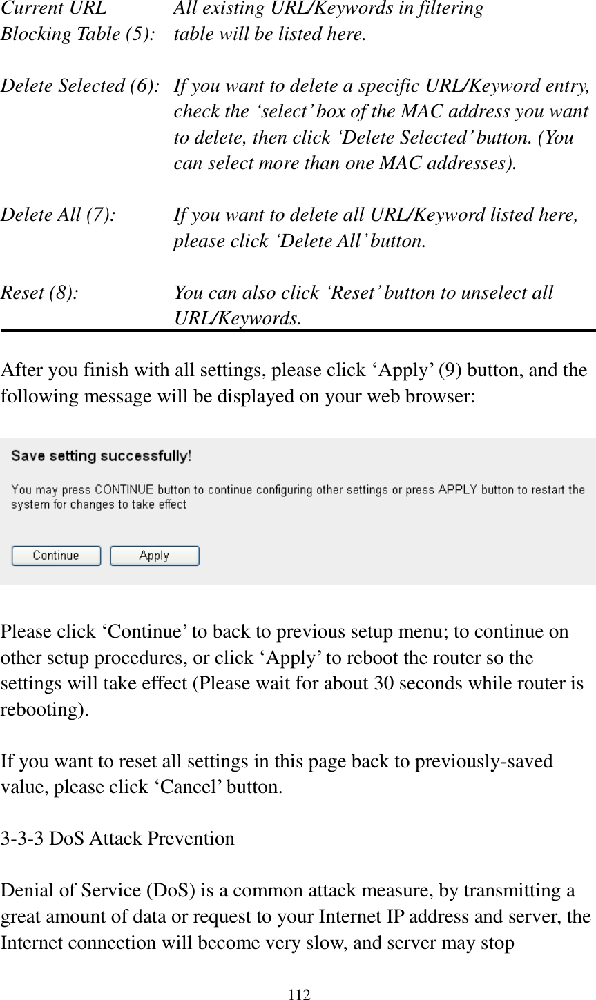 112  Current URL      All existing URL/Keywords in filtering Blocking Table (5):   table will be listed here.  Delete Selected (6):   If you want to delete a specific URL/Keyword entry, check the „select‟ box of the MAC address you want to delete, then click „Delete Selected‟ button. (You can select more than one MAC addresses).  Delete All (7):    If you want to delete all URL/Keyword listed here, please click „Delete All‟ button.  Reset (8):    You can also click „Reset‟ button to unselect all URL/Keywords.  After you finish with all settings, please click „Apply‟ (9) button, and the following message will be displayed on your web browser:    Please click „Continue‟ to back to previous setup menu; to continue on other setup procedures, or click „Apply‟ to reboot the router so the settings will take effect (Please wait for about 30 seconds while router is rebooting).  If you want to reset all settings in this page back to previously-saved value, please click „Cancel‟ button.  3-3-3 DoS Attack Prevention  Denial of Service (DoS) is a common attack measure, by transmitting a great amount of data or request to your Internet IP address and server, the Internet connection will become very slow, and server may stop 