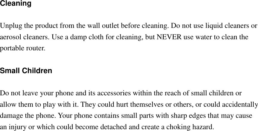 Cleaning  Unplug the product from the wall outlet before cleaning. Do not use liquid cleaners or aerosol cleaners. Use a damp cloth for cleaning, but NEVER use water to clean the portable router.  Small Children  Do not leave your phone and its accessories within the reach of small children or allow them to play with it. They could hurt themselves or others, or could accidentally damage the phone. Your phone contains small parts with sharp edges that may cause an injury or which could become detached and create a choking hazard. 