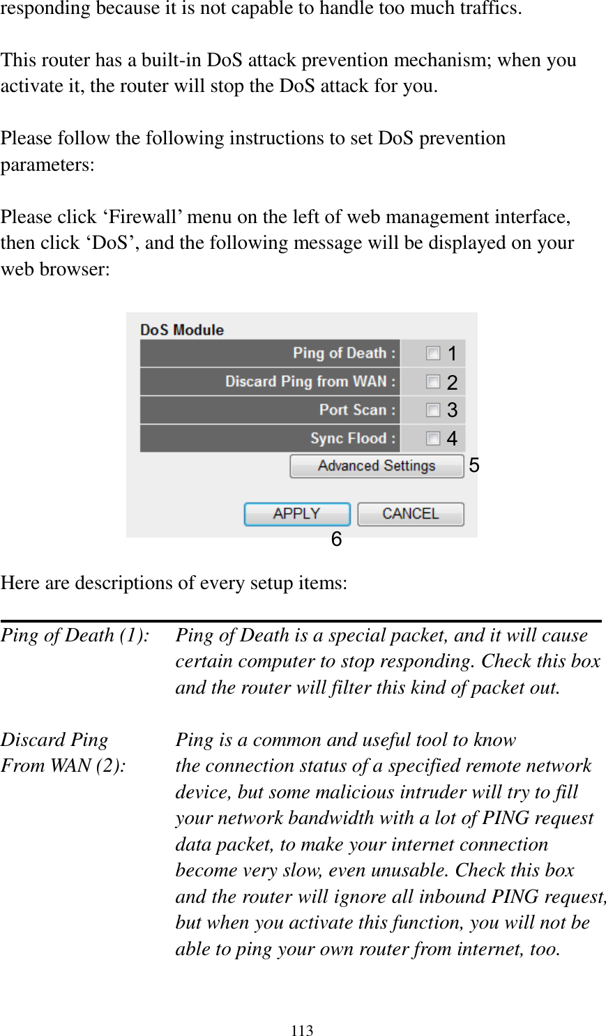 113 responding because it is not capable to handle too much traffics.  This router has a built-in DoS attack prevention mechanism; when you activate it, the router will stop the DoS attack for you.  Please follow the following instructions to set DoS prevention parameters:  Please click „Firewall‟ menu on the left of web management interface, then click „DoS‟, and the following message will be displayed on your web browser:    Here are descriptions of every setup items:  Ping of Death (1):    Ping of Death is a special packet, and it will cause certain computer to stop responding. Check this box and the router will filter this kind of packet out.  Discard Ping      Ping is a common and useful tool to know From WAN (2):    the connection status of a specified remote network device, but some malicious intruder will try to fill your network bandwidth with a lot of PING request data packet, to make your internet connection become very slow, even unusable. Check this box and the router will ignore all inbound PING request, but when you activate this function, you will not be able to ping your own router from internet, too.  1 2 3 4 5 6 