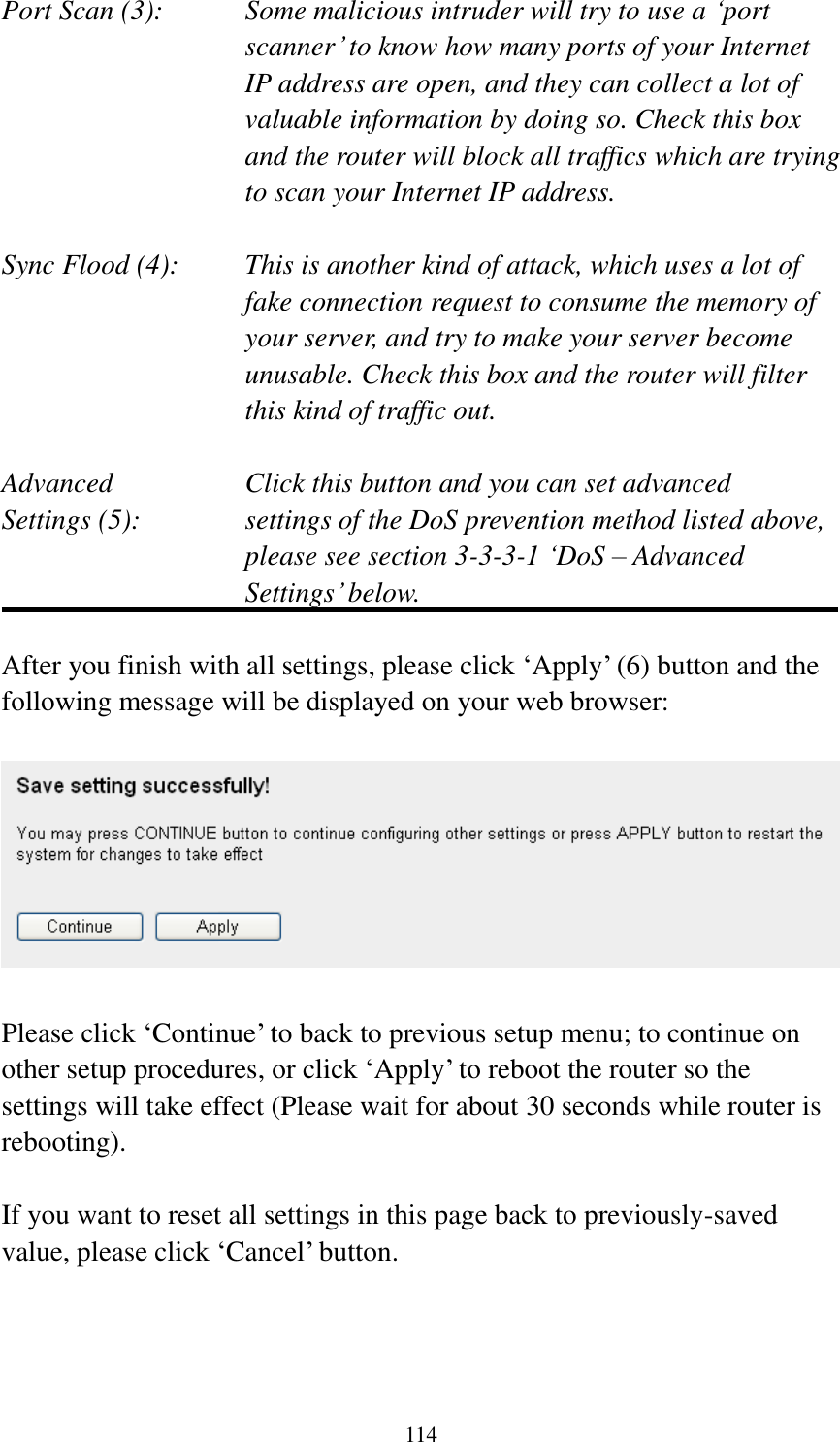 114 Port Scan (3):    Some malicious intruder will try to use a „port scanner‟ to know how many ports of your Internet IP address are open, and they can collect a lot of valuable information by doing so. Check this box and the router will block all traffics which are trying to scan your Internet IP address.  Sync Flood (4):    This is another kind of attack, which uses a lot of fake connection request to consume the memory of your server, and try to make your server become unusable. Check this box and the router will filter this kind of traffic out.  Advanced        Click this button and you can set advanced Settings (5):    settings of the DoS prevention method listed above, please see section 3-3-3-1 „DoS – Advanced Settings‟ below.  After you finish with all settings, please click „Apply‟ (6) button and the following message will be displayed on your web browser:    Please click „Continue‟ to back to previous setup menu; to continue on other setup procedures, or click „Apply‟ to reboot the router so the settings will take effect (Please wait for about 30 seconds while router is rebooting).  If you want to reset all settings in this page back to previously-saved value, please click „Cancel‟ button.    