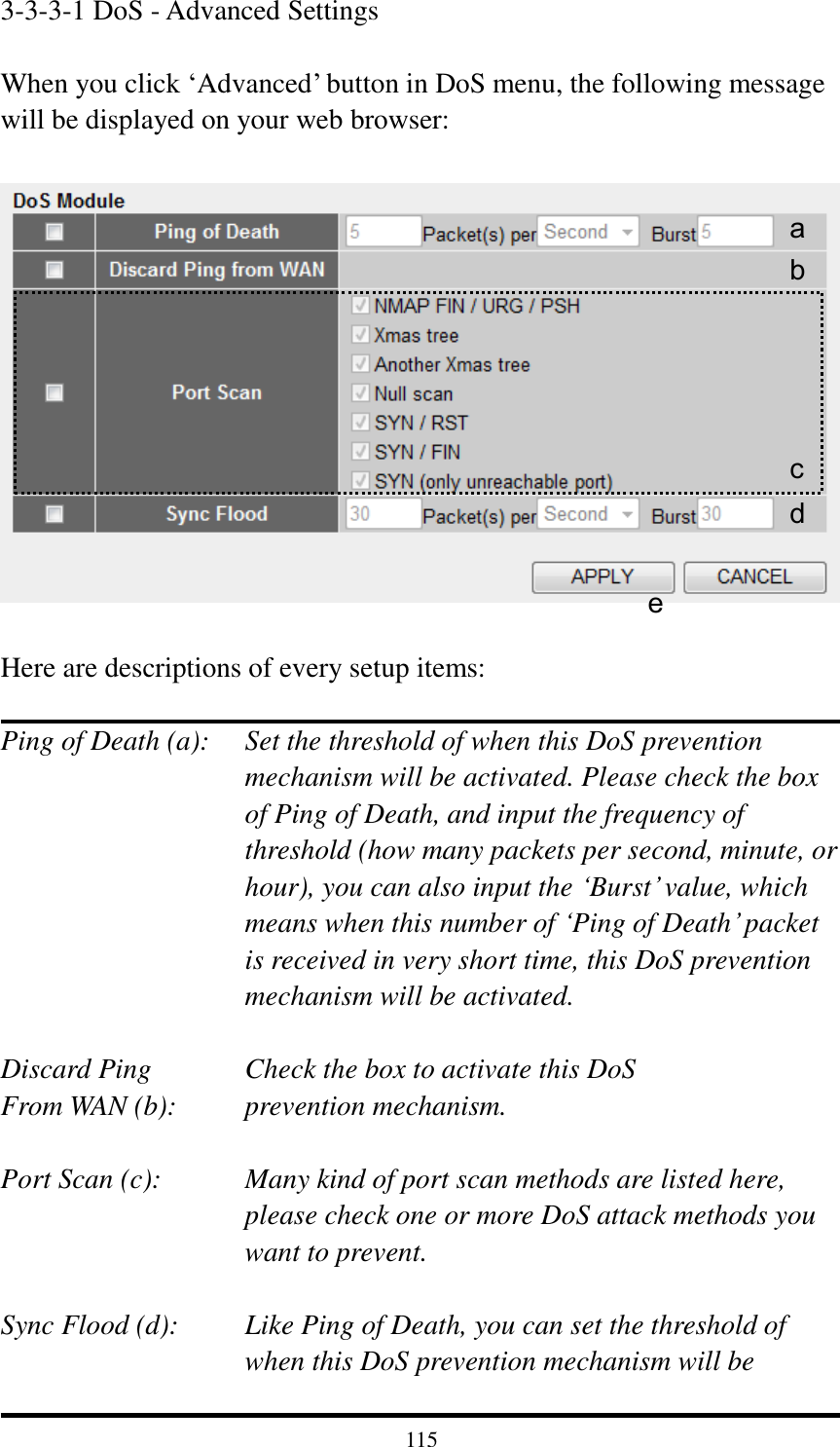 115 3-3-3-1 DoS - Advanced Settings  When you click „Advanced‟ button in DoS menu, the following message will be displayed on your web browser:    Here are descriptions of every setup items:  Ping of Death (a):    Set the threshold of when this DoS prevention mechanism will be activated. Please check the box of Ping of Death, and input the frequency of threshold (how many packets per second, minute, or hour), you can also input the „Burst‟ value, which means when this number of „Ping of Death‟ packet is received in very short time, this DoS prevention mechanism will be activated.  Discard Ping      Check the box to activate this DoS From WAN (b):     prevention mechanism.  Port Scan (c):    Many kind of port scan methods are listed here, please check one or more DoS attack methods you want to prevent.  Sync Flood (d):    Like Ping of Death, you can set the threshold of when this DoS prevention mechanism will be a b c d e 