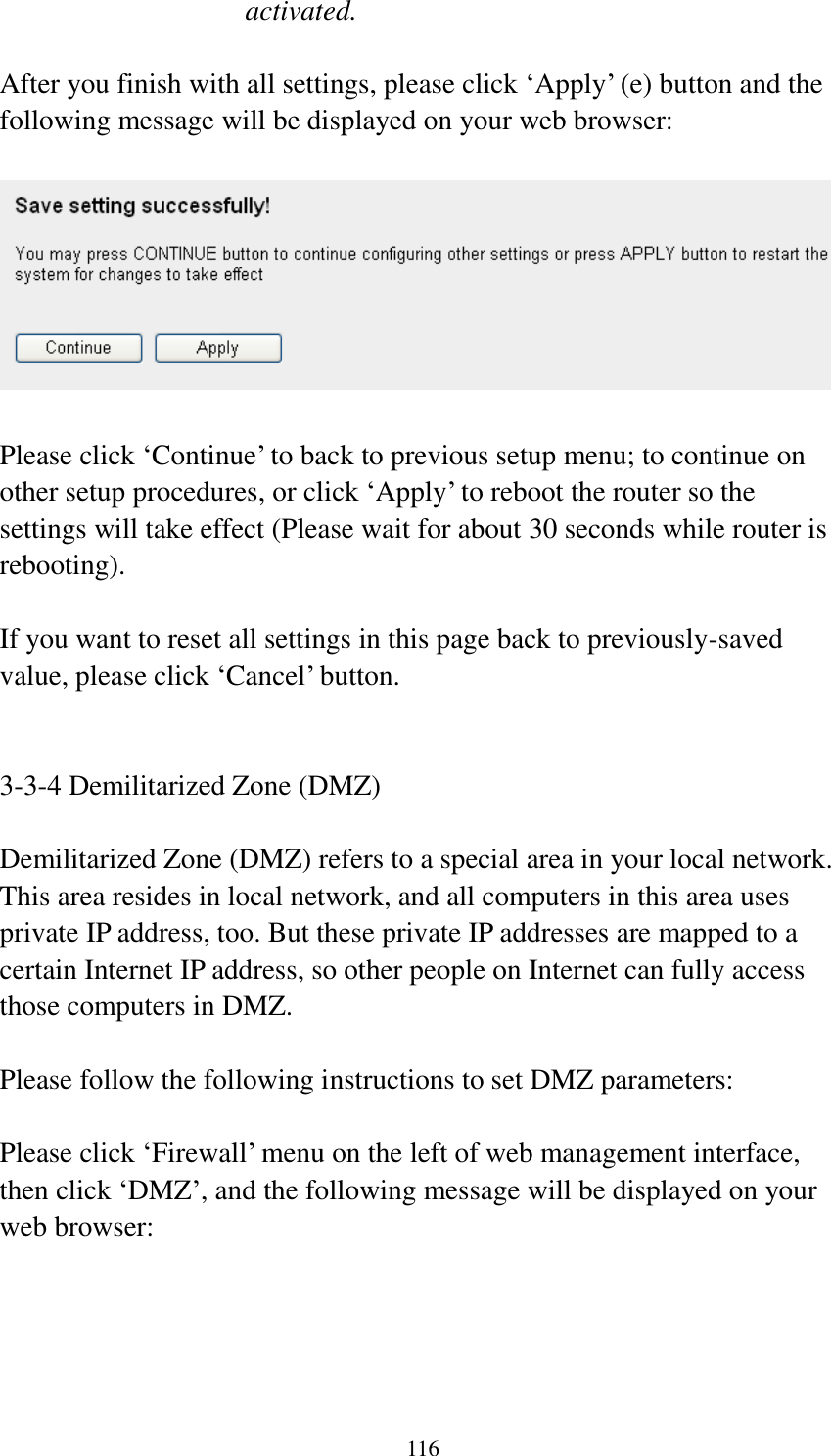 116 activated.  After you finish with all settings, please click „Apply‟ (e) button and the following message will be displayed on your web browser:    Please click „Continue‟ to back to previous setup menu; to continue on other setup procedures, or click „Apply‟ to reboot the router so the settings will take effect (Please wait for about 30 seconds while router is rebooting).  If you want to reset all settings in this page back to previously-saved value, please click „Cancel‟ button.   3-3-4 Demilitarized Zone (DMZ)  Demilitarized Zone (DMZ) refers to a special area in your local network. This area resides in local network, and all computers in this area uses private IP address, too. But these private IP addresses are mapped to a certain Internet IP address, so other people on Internet can fully access those computers in DMZ.  Please follow the following instructions to set DMZ parameters:  Please click „Firewall‟ menu on the left of web management interface, then click „DMZ‟, and the following message will be displayed on your web browser:  