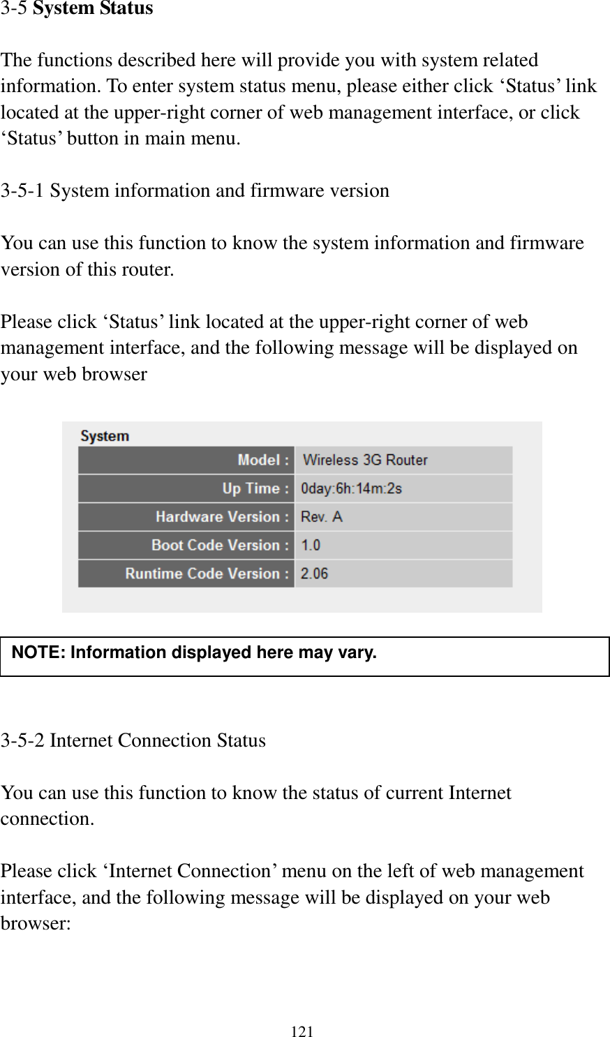 121 3-5 System Status  The functions described here will provide you with system related information. To enter system status menu, please either click „Status‟ link located at the upper-right corner of web management interface, or click „Status‟ button in main menu.  3-5-1 System information and firmware version  You can use this function to know the system information and firmware version of this router.  Please click „Status‟ link located at the upper-right corner of web management interface, and the following message will be displayed on your web browser       3-5-2 Internet Connection Status  You can use this function to know the status of current Internet connection.  Please click „Internet Connection‟ menu on the left of web management interface, and the following message will be displayed on your web browser:  NOTE: Information displayed here may vary. 