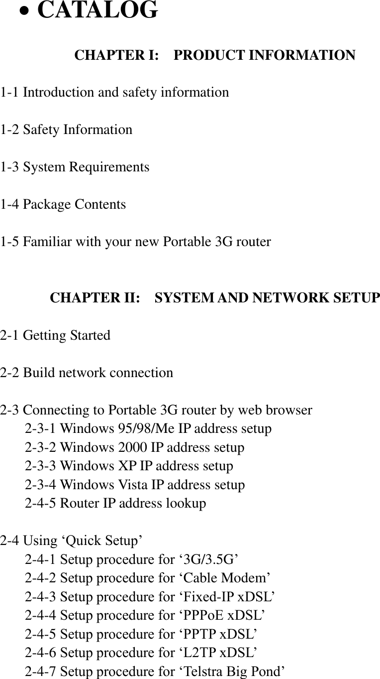  CATALOG  CHAPTER I:  PRODUCT INFORMATION  1-1 Introduction and safety information  1-2 Safety Information  1-3 System Requirements  1-4 Package Contents  1-5 Familiar with your new Portable 3G router   CHAPTER II:    SYSTEM AND NETWORK SETUP  2-1 Getting Started  2-2 Build network connection  2-3 Connecting to Portable 3G router by web browser   2-3-1 Windows 95/98/Me IP address setup   2-3-2 Windows 2000 IP address setup   2-3-3 Windows XP IP address setup   2-3-4 Windows Vista IP address setup   2-4-5 Router IP address lookup  2-4 Using „Quick Setup‟   2-4-1 Setup procedure for „3G/3.5G‟   2-4-2 Setup procedure for „Cable Modem‟   2-4-3 Setup procedure for „Fixed-IP xDSL‟   2-4-4 Setup procedure for „PPPoE xDSL‟   2-4-5 Setup procedure for „PPTP xDSL‟   2-4-6 Setup procedure for „L2TP xDSL‟   2-4-7 Setup procedure for „Telstra Big Pond‟  