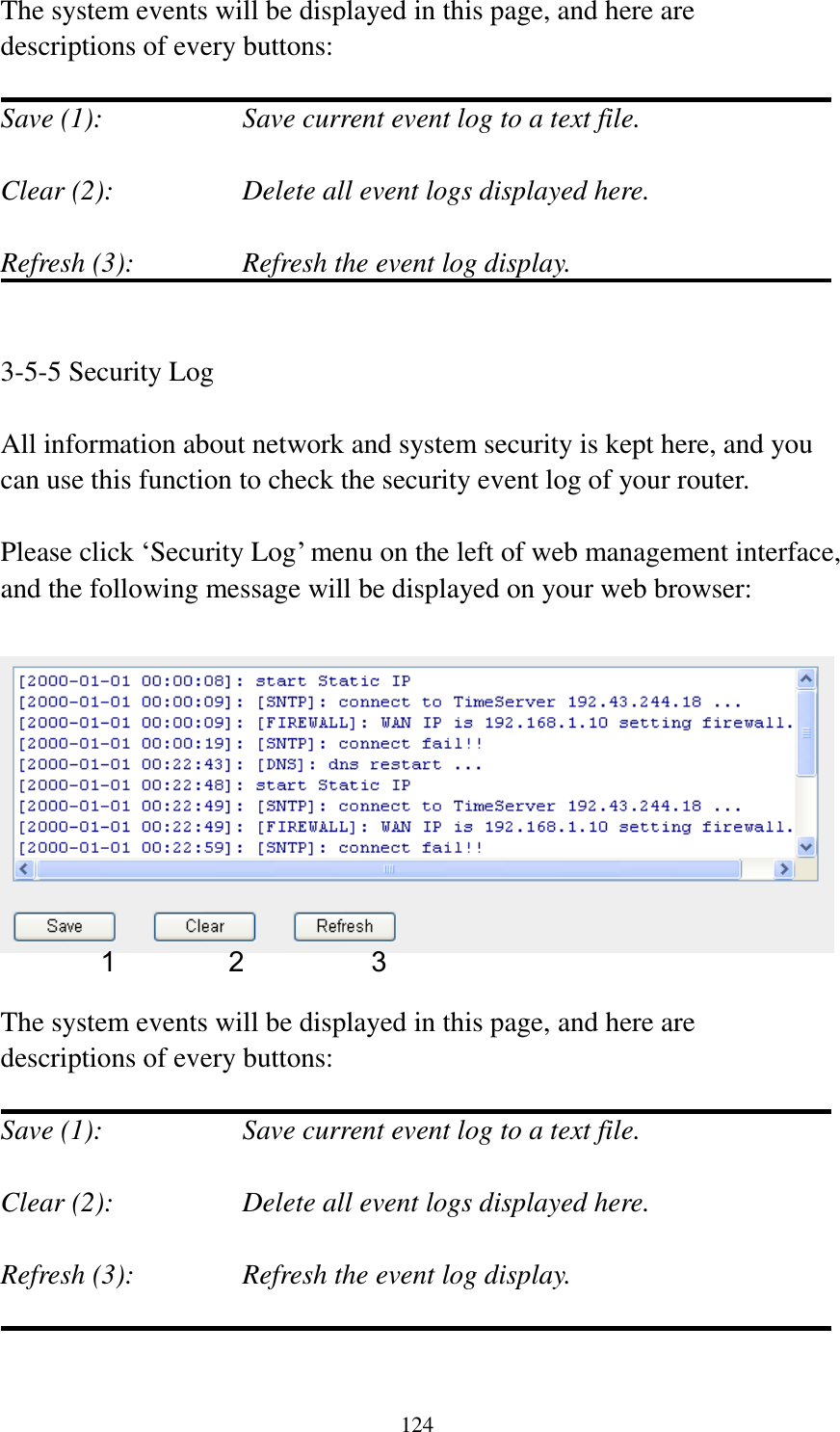 124 The system events will be displayed in this page, and here are descriptions of every buttons:  Save (1):        Save current event log to a text file.  Clear (2):        Delete all event logs displayed here.  Refresh (3):      Refresh the event log display.   3-5-5 Security Log  All information about network and system security is kept here, and you can use this function to check the security event log of your router.  Please click „Security Log‟ menu on the left of web management interface, and the following message will be displayed on your web browser:    The system events will be displayed in this page, and here are descriptions of every buttons:  Save (1):        Save current event log to a text file.  Clear (2):        Delete all event logs displayed here.  Refresh (3):      Refresh the event log display.   1 2 3 