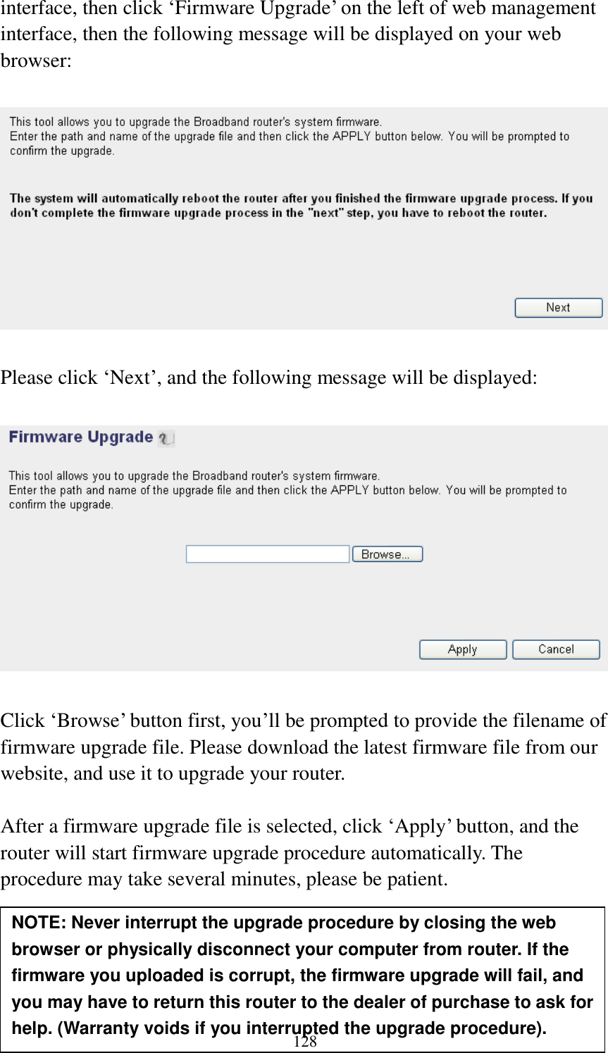 128 interface, then click „Firmware Upgrade‟ on the left of web management interface, then the following message will be displayed on your web browser:    Please click „Next‟, and the following message will be displayed:    Click „Browse‟ button first, you‟ll be prompted to provide the filename of firmware upgrade file. Please download the latest firmware file from our website, and use it to upgrade your router.    After a firmware upgrade file is selected, click „Apply‟ button, and the router will start firmware upgrade procedure automatically. The procedure may take several minutes, please be patient.     NOTE: Never interrupt the upgrade procedure by closing the web browser or physically disconnect your computer from router. If the firmware you uploaded is corrupt, the firmware upgrade will fail, and you may have to return this router to the dealer of purchase to ask for help. (Warranty voids if you interrupted the upgrade procedure).   